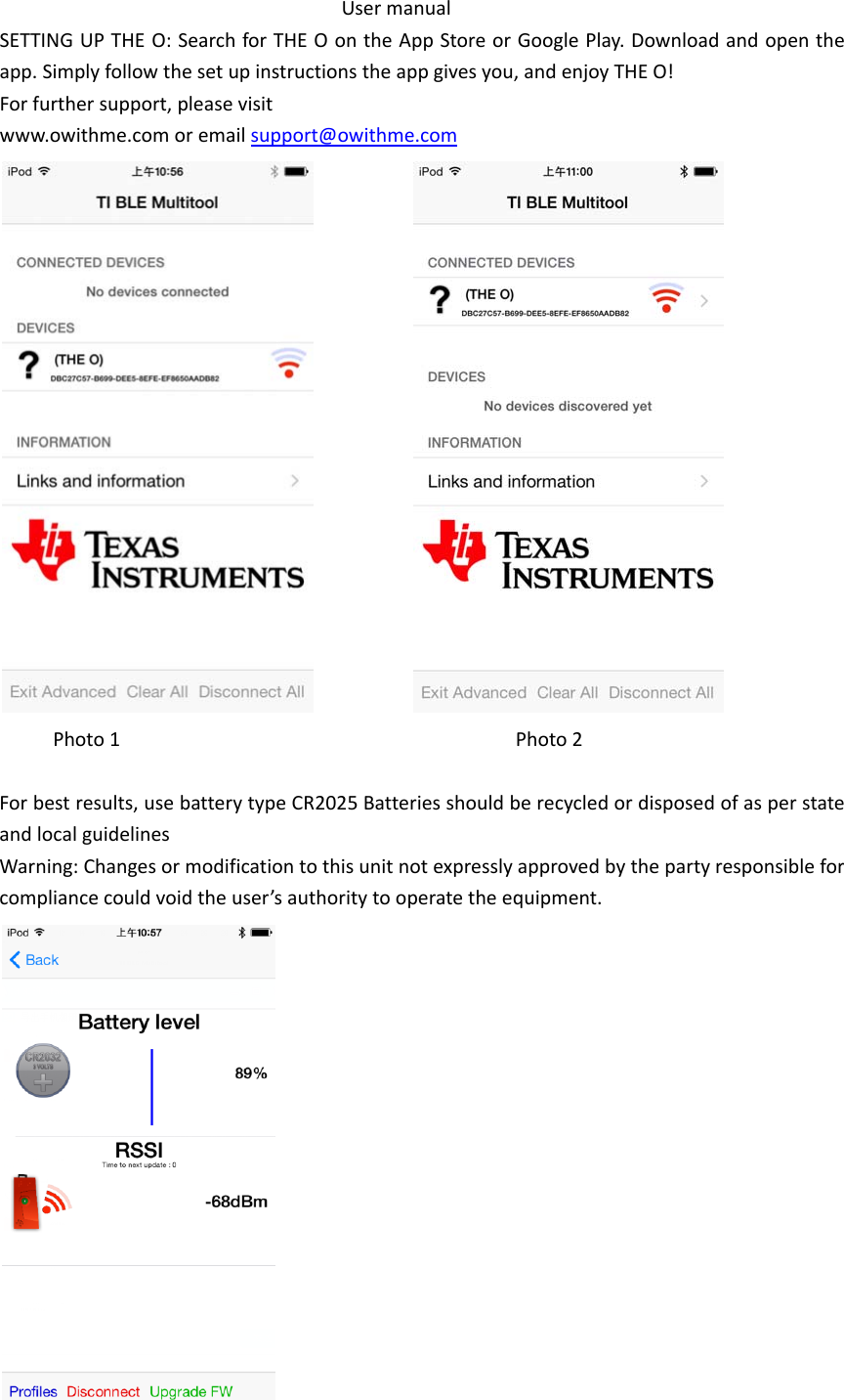 UsermanualSETTINGUPTHEO:SearchforTHEOontheAppStoreorGooglePlay.Downloadandopentheapp.Simplyfollowthesetupinstructionstheappgivesyou,andenjoyTHEO!Forfurthersupport,pleasevisitwww.owithme.comoremailsupport@owithme.com Photo1Photo2Forbestresults,usebatterytypeCR2025BatteriesshouldberecycledordisposedofasperstateandlocalguidelinesWarning:Changesormodificationtothisunitnotexpresslyapprovedbythepartyresponsibleforcompliancecouldvoidtheuser&rsquo;sauthoritytooperatetheequipment.