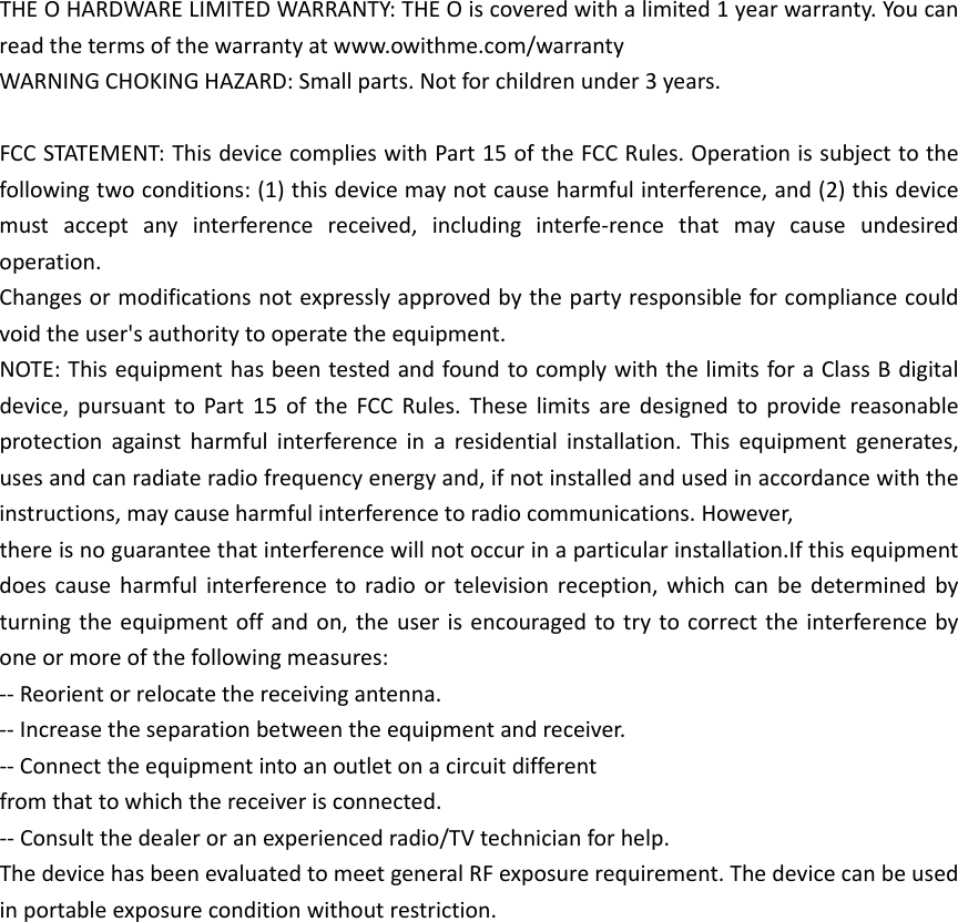 THEOHARDWARELIMITEDWARRANTY:THEOiscoveredwithalimited1yearwarranty.Youcanreadthetermsofthewarrantyatwww.owithme.com/warrantyWARNINGCHOKINGHAZARD:Smallparts.Notforchildrenunder3years.FCCSTATEMENT:ThisdevicecomplieswithPart15oftheFCCRules.Operationissubjecttothefollowingtwoconditions:(1)thisdevicemaynotcauseharmfulinterference,and(2)thisdevicemustacceptanyinterferencereceived,includinginterfe‐rencethatmaycauseundesiredoperation.Changesormodificationsnotexpresslyapprovedbythepartyresponsibleforcompliancecouldvoidtheuser'sauthoritytooperatetheequipment.NOTE:ThisequipmenthasbeentestedandfoundtocomplywiththelimitsforaClassBdigitaldevice,pursuanttoPart15oftheFCCRules.Theselimitsaredesignedtoprovidereasonableprotectionagainstharmfulinterferenceinaresidentialinstallation.Thisequipmentgenerates,usesandcanradiateradiofrequencyenergyand,ifnotinstalledandusedinaccordancewiththeinstructions,maycauseharmfulinterferencetoradiocommunications.However,thereisnoguaranteethatinterferencewillnotoccurinaparticularinstallation.Ifthisequipmentdoescauseharmfulinterferencetoradioortelevisionreception,whichcanbedeterminedbyturningtheequipmentoffandon,theuserisencouragedtotrytocorrecttheinterferencebyoneormoreofthefollowingmeasures:‐‐Reorientorrelocatethereceivingantenna.‐‐Increasetheseparationbetweentheequipmentandreceiver.‐‐Connecttheequipmentintoanoutletonacircuitdifferentfromthattowhichthereceiverisconnected.‐‐Consultthedealeroranexperiencedradio/TVtechnicianforhelp.ThedevicehasbeenevaluatedtomeetgeneralRFexposurerequirement.Thedevicecanbeusedinportableexposureconditionwithoutrestriction.