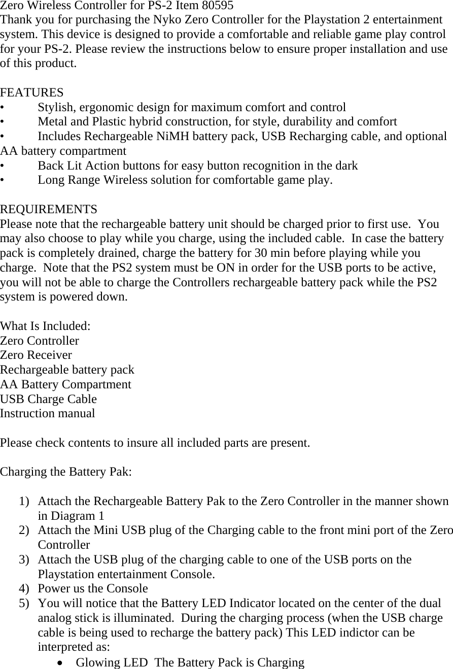 Zero Wireless Controller for PS-2 Item 80595 Thank you for purchasing the Nyko Zero Controller for the Playstation 2 entertainment system. This device is designed to provide a comfortable and reliable game play control for your PS-2. Please review the instructions below to ensure proper installation and use of this product.  FEATURES &bull;  Stylish, ergonomic design for maximum comfort and control &bull;  Metal and Plastic hybrid construction, for style, durability and comfort &bull;  Includes Rechargeable NiMH battery pack, USB Recharging cable, and optional AA battery compartment  &bull;  Back Lit Action buttons for easy button recognition in the dark &bull;  Long Range Wireless solution for comfortable game play.  REQUIREMENTS Please note that the rechargeable battery unit should be charged prior to first use.  You may also choose to play while you charge, using the included cable.  In case the battery pack is completely drained, charge the battery for 30 min before playing while you charge.  Note that the PS2 system must be ON in order for the USB ports to be active, you will not be able to charge the Controllers rechargeable battery pack while the PS2 system is powered down.  What Is Included: Zero Controller Zero Receiver Rechargeable battery pack AA Battery Compartment USB Charge Cable Instruction manual  Please check contents to insure all included parts are present.  Charging the Battery Pak:  1)  Attach the Rechargeable Battery Pak to the Zero Controller in the manner shown in Diagram 1 2)  Attach the Mini USB plug of the Charging cable to the front mini port of the Zero Controller 3)  Attach the USB plug of the charging cable to one of the USB ports on the Playstation entertainment Console. 4)  Power us the Console 5)  You will notice that the Battery LED Indicator located on the center of the dual analog stick is illuminated.  During the charging process (when the USB charge cable is being used to recharge the battery pack) This LED indictor can be interpreted as: &bull;  Glowing LED  The Battery Pack is Charging 