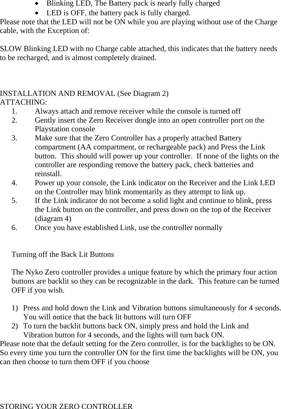 &bull;  Blinking LED, The Battery pack is nearly fully charged &bull;  LED is OFF, the battery pack is fully charged. Please note that the LED will not be ON while you are playing without use of the Charge cable, with the Exception of:  SLOW Blinking LED with no Charge cable attached, this indicates that the battery needs to be recharged, and is almost completely drained.    INSTALLATION AND REMOVAL (See Diagram 2) ATTACHING:       1.         Always attach and remove receiver while the console is turned off 2.  Gently insert the Zero Receiver dongle into an open controller port on the Playstation console 3.  Make sure that the Zero Controller has a properly attached Battery compartment (AA compartment, or rechargeable pack) and Press the Link button.  This should will power up your controller.  If none of the lights on the controller are responding remove the battery pack, check batteries and reinstall. 4.  Power up your console, the Link indicator on the Receiver and the Link LED on the Controller may blink momentarily as they attempt to link up.   5.  If the Link indicator do not become a solid light and continue to blink, press the Link button on the controller, and press down on the top of the Receiver (diagram 4) 6.  Once you have established Link, use the controller normally    Turning off the Back Lit Buttons  The Nyko Zero controller provides a unique feature by which the primary four action buttons are backlit so they can be recognizable in the dark.  This feature can be turned OFF if you wish.  1)  Press and hold down the Link and Vibration buttons simultaneously for 4 seconds.  You will notice that the back lit buttons will turn OFF 2)  To turn the backlit buttons back ON, simply press and hold the Link and Vibration button for 4 seconds, and the lights will turn back ON. Please note that the default setting for the Zero controller, is for the backlights to be ON.  So every time you turn the controller ON for the first time the backlights will be ON, you can then choose to turn them OFF if you choose      STORING YOUR ZERO CONTROLLER 