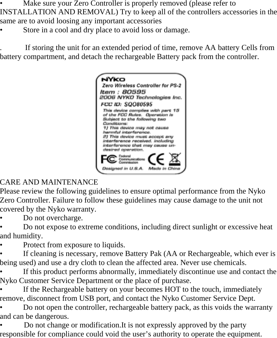 &bull;  Make sure your Zero Controller is properly removed (please refer to INSTALLATION AND REMOVAL) Try to keep all of the controllers accessories in the same are to avoid loosing any important accessories &bull;  Store in a cool and dry place to avoid loss or damage.  .            If storing the unit for an extended period of time, remove AA battery Cells from battery compartment, and detach the rechargeable Battery pack from the controller.                                                    CARE AND MAINTENANCE Please review the following guidelines to ensure optimal performance from the Nyko Zero Controller. Failure to follow these guidelines may cause damage to the unit not covered by the Nyko warranty. &bull;  Do not overcharge. &bull;  Do not expose to extreme conditions, including direct sunlight or excessive heat and humidity. &bull;  Protect from exposure to liquids. &bull;  If cleaning is necessary, remove Battery Pak (AA or Rechargeable, which ever is being used) and use a dry cloth to clean the affected area. Never use chemicals. &bull;  If this product performs abnormally, immediately discontinue use and contact the Nyko Customer Service Department or the place of purchase. &bull;  If the Rechargeable battery on your becomes HOT to the touch, immediately remove, disconnect from USB port, and contact the Nyko Customer Service Dept. &bull;  Do not open the controller, rechargeable battery pack, as this voids the warranty and can be dangerous. &bull;           Do not change or modification.It is not expressly approved by the party responsible for compliance could void the user&rsquo;s authority to operate the equipment.  