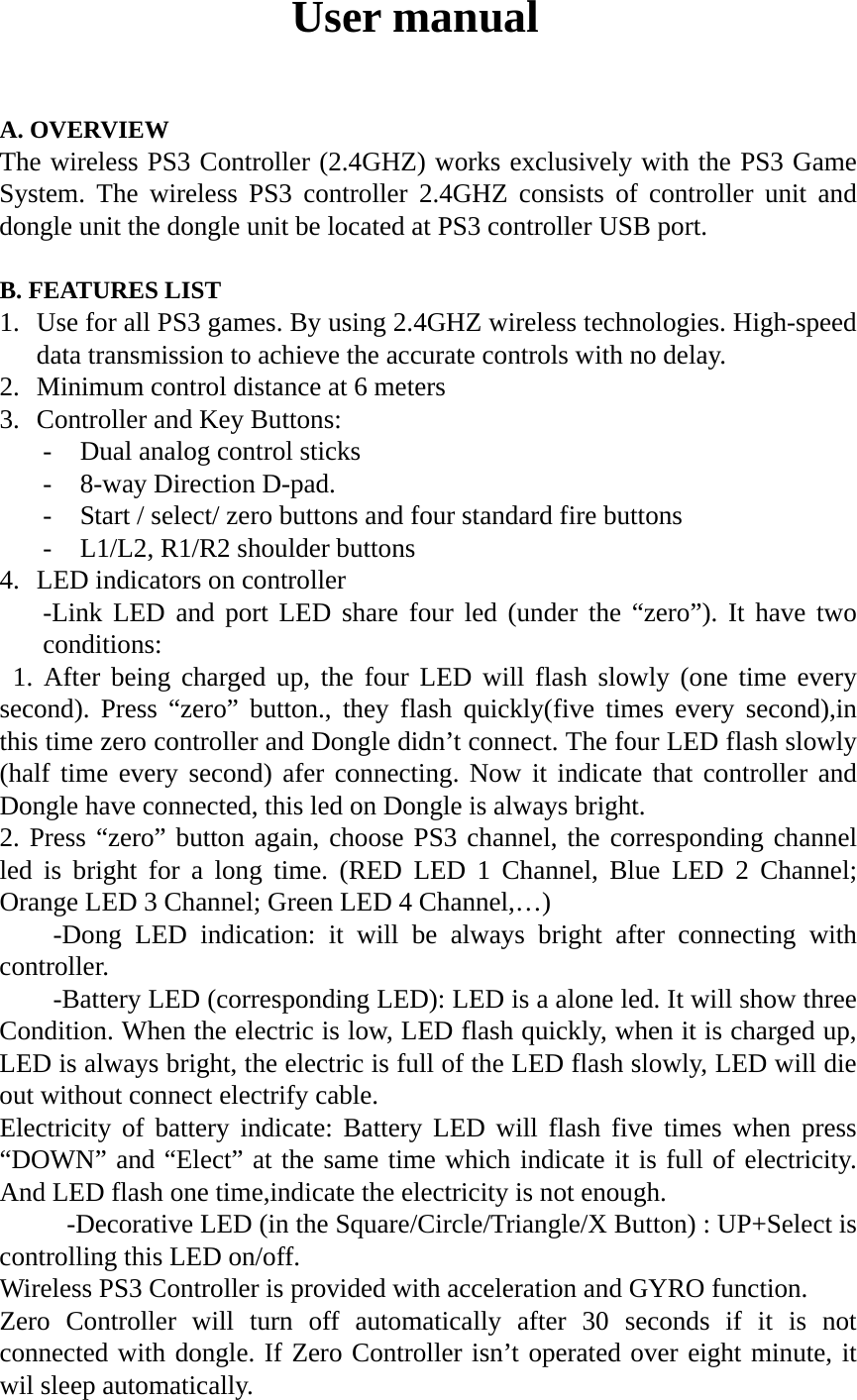User manual  A. OVERVIEW The wireless PS3 Controller (2.4GHZ) works exclusively with the PS3 Game System. The wireless PS3 controller 2.4GHZ consists of controller unit and dongle unit the dongle unit be located at PS3 controller USB port.  B. FEATURES LIST 1. Use for all PS3 games. By using 2.4GHZ wireless technologies. High-speed data transmission to achieve the accurate controls with no delay. 2. Minimum control distance at 6 meters 3. Controller and Key Buttons: - Dual analog control sticks - 8-way Direction D-pad. - Start / select/ zero buttons and four standard fire buttons - L1/L2, R1/R2 shoulder buttons 4. LED indicators on controller -Link LED and port LED share four led (under the &ldquo;zero&rdquo;). It have two conditions:  1. After being charged up, the four LED will flash slowly (one time every second). Press &ldquo;zero&rdquo; button., they flash quickly(five times every second),in this time zero controller and Dongle didn&rsquo;t connect. The four LED flash slowly (half time every second) afer connecting. Now it indicate that controller and Dongle have connected, this led on Dongle is always bright. 2. Press &ldquo;zero&rdquo; button again, choose PS3 channel, the corresponding channel led is bright for a long time. (RED LED 1 Channel, Blue LED 2 Channel; Orange LED 3 Channel; Green LED 4 Channel,&hellip;) -Dong LED indication: it will be always bright after connecting with controller. -Battery LED (corresponding LED): LED is a alone led. It will show three Condition. When the electric is low, LED flash quickly, when it is charged up, LED is always bright, the electric is full of the LED flash slowly, LED will die out without connect electrify cable. Electricity of battery indicate: Battery LED will flash five times when press &ldquo;DOWN&rdquo; and &ldquo;Elect&rdquo; at the same time which indicate it is full of electricity. And LED flash one time,indicate the electricity is not enough. -Decorative LED (in the Square/Circle/Triangle/X Button) : UP+Select is controlling this LED on/off. Wireless PS3 Controller is provided with acceleration and GYRO function. Zero Controller will turn off automatically after 30 seconds if it is not connected with dongle. If Zero Controller isn&rsquo;t operated over eight minute, it wil sleep automatically.     