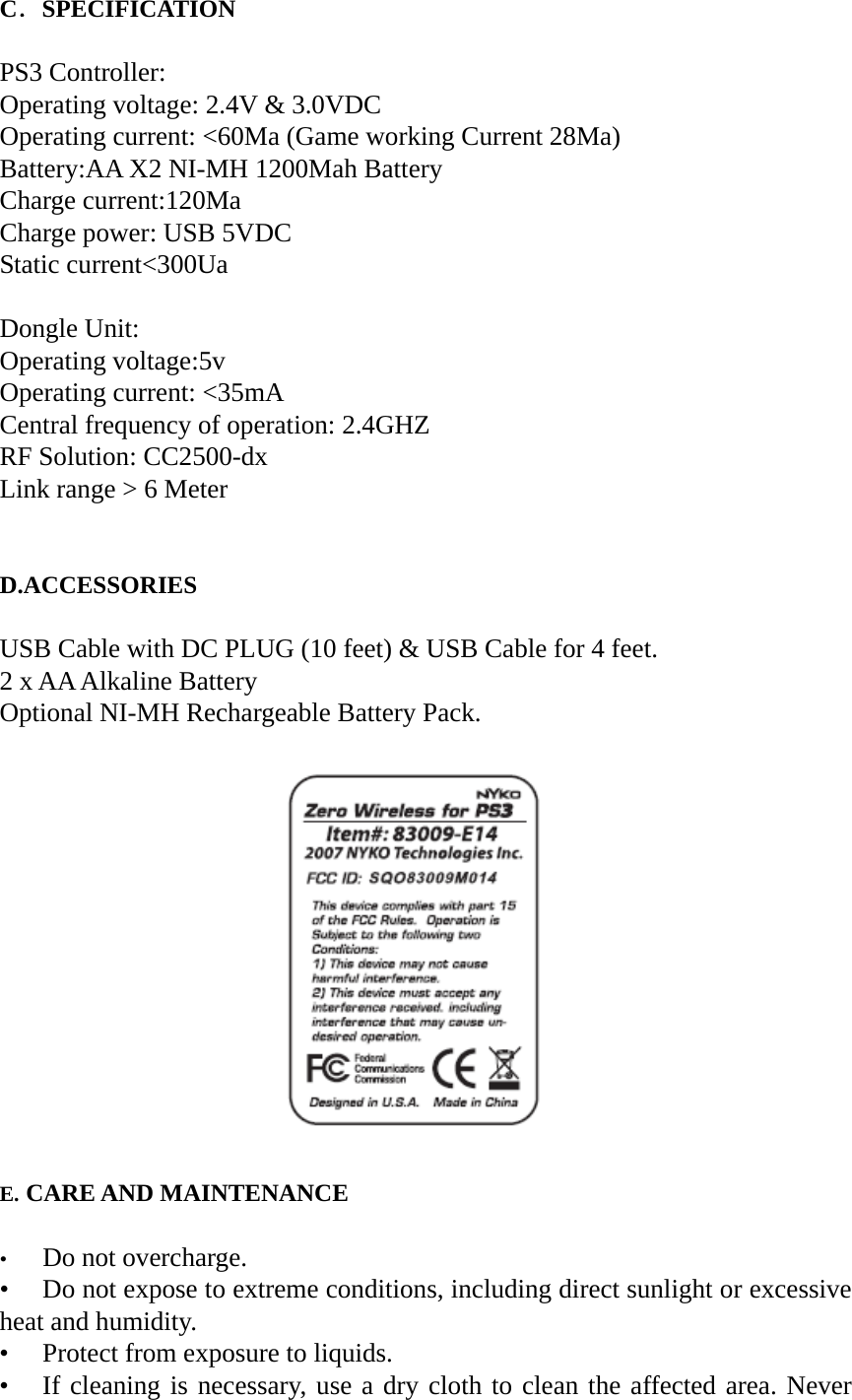 C．SPECIFICATION  PS3 Controller: Operating voltage: 2.4V &amp; 3.0VDC Operating current: <60Ma (Game working Current 28Ma) Battery:AA X2 NI-MH 1200Mah Battery Charge current:120Ma Charge power: USB 5VDC Static current<300Ua  Dongle Unit: Operating voltage:5v Operating current: <35mA Central frequency of operation: 2.4GHZ RF Solution: CC2500-dx Link range > 6 Meter   D.ACCESSORIES  USB Cable with DC PLUG (10 feet) &amp; USB Cable for 4 feet. 2 x AA Alkaline Battery Optional NI-MH Rechargeable Battery Pack.                          E. CARE AND MAINTENANCE  &bull;  Do not overcharge. &bull;  Do not expose to extreme conditions, including direct sunlight or excessive heat and humidity. &bull;  Protect from exposure to liquids. &bull;  If cleaning is necessary, use a dry cloth to clean the affected area. Never 