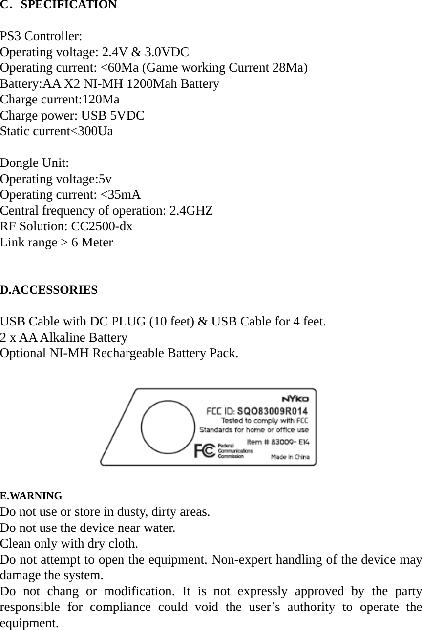 C．SPECIFICATION  PS3 Controller: Operating voltage: 2.4V &amp; 3.0VDC Operating current: <60Ma (Game working Current 28Ma) Battery:AA X2 NI-MH 1200Mah Battery Charge current:120Ma Charge power: USB 5VDC Static current<300Ua  Dongle Unit: Operating voltage:5v Operating current: <35mA Central frequency of operation: 2.4GHZ RF Solution: CC2500-dx Link range > 6 Meter   D.ACCESSORIES  USB Cable with DC PLUG (10 feet) &amp; USB Cable for 4 feet. 2 x AA Alkaline Battery Optional NI-MH Rechargeable Battery Pack.                    E.WARNING Do not use or store in dusty, dirty areas. Do not use the device near water. Clean only with dry cloth. Do not attempt to open the equipment. Non-expert handling of the device may damage the system. Do not chang or modification. It is not expressly approved by the party responsible for compliance could void the user&rsquo;s authority to operate the equipment.   