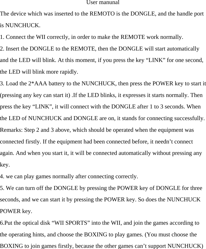 User manunal The device which was inserted to the REMOTO is the DONGLE, and the handle port is NUNCHUCK. 1. Connect the WII correctly, in order to make the REMOTE work normally. 2. Insert the DONGLE to the REMOTE, then the DONGLE will start automatically and the LED will blink. At this moment, if you press the key &ldquo;LINK&rdquo; for one second, the LED will blink more rapidly. 3. Load the 2*AAA battery to the NUNCHUCK, then press the POWER key to start it (pressing any key can start it) .If the LED blinks, it expresses it starts normally. Then press the key &ldquo;LINK&rdquo;, it will connect with the DONGLE after 1 to 3 seconds. When the LED of NUNCHUCK and DONGLE are on, it stands for connecting successfully. Remarks: Step 2 and 3 above, which should be operated when the equipment was connected firstly. If the equipment had been connected before, it needn&rsquo;t connect again. And when you start it, it will be connected automatically without pressing any key. 4. we can play games normally after connecting correctly. 5. We can turn off the DONGLE by pressing the POWER key of DONGLE for three seconds, and we can start it by pressing the POWER key. So does the NUNCHUCK POWER key.   6.Put the optical disk &ldquo;WII SPORTS&rdquo; into the WII, and join the games according to the operating hints, and choose the BOXING to play games. (You must choose the BOXING to join games firstly, because the other games can&rsquo;t support NUNCHUCK)    