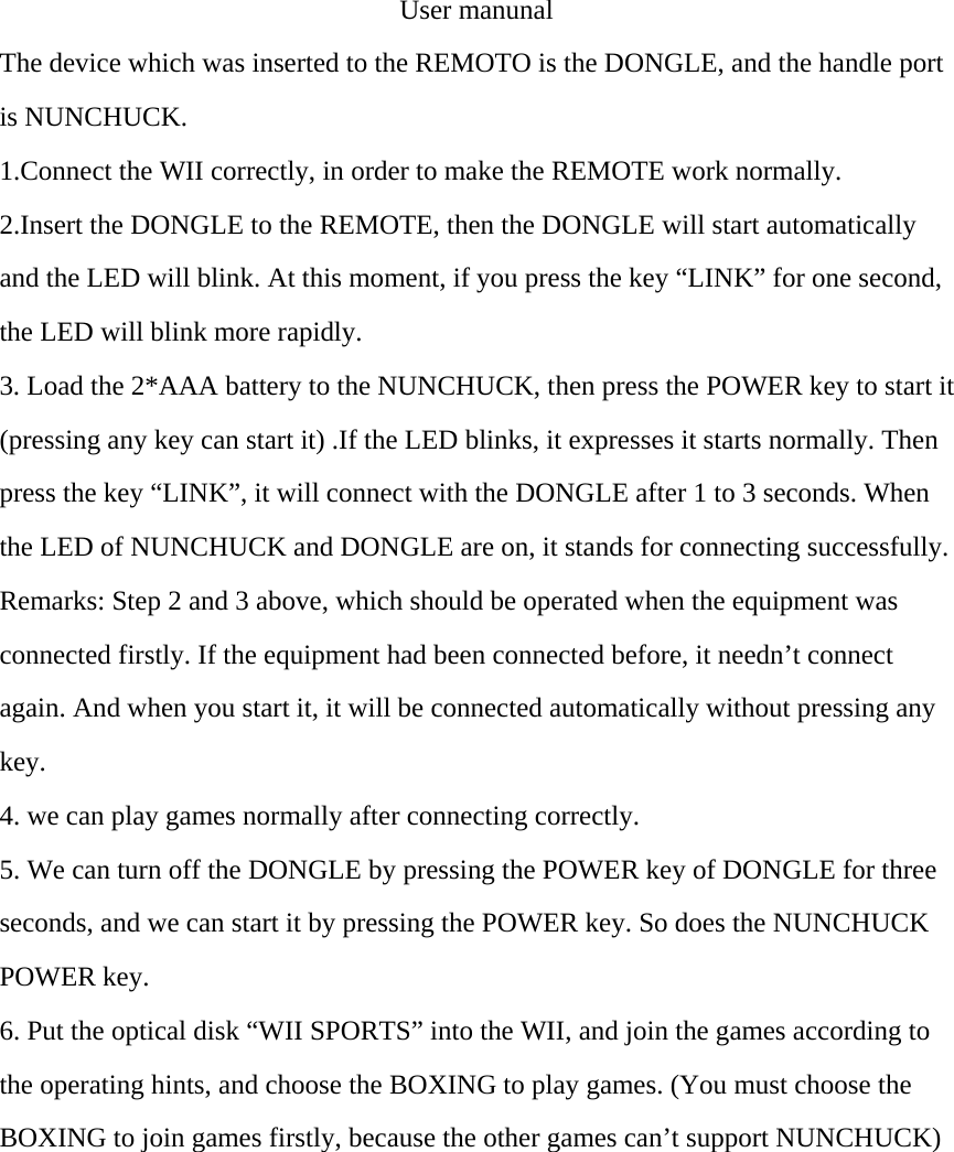 User manunal The device which was inserted to the REMOTO is the DONGLE, and the handle port is NUNCHUCK. 1.Connect the WII correctly, in order to make the REMOTE work normally. 2.Insert the DONGLE to the REMOTE, then the DONGLE will start automatically and the LED will blink. At this moment, if you press the key &ldquo;LINK&rdquo; for one second, the LED will blink more rapidly. 3. Load the 2*AAA battery to the NUNCHUCK, then press the POWER key to start it (pressing any key can start it) .If the LED blinks, it expresses it starts normally. Then press the key &ldquo;LINK&rdquo;, it will connect with the DONGLE after 1 to 3 seconds. When the LED of NUNCHUCK and DONGLE are on, it stands for connecting successfully. Remarks: Step 2 and 3 above, which should be operated when the equipment was connected firstly. If the equipment had been connected before, it needn&rsquo;t connect again. And when you start it, it will be connected automatically without pressing any key. 4. we can play games normally after connecting correctly. 5. We can turn off the DONGLE by pressing the POWER key of DONGLE for three seconds, and we can start it by pressing the POWER key. So does the NUNCHUCK POWER key.   6. Put the optical disk &ldquo;WII SPORTS&rdquo; into the WII, and join the games according to the operating hints, and choose the BOXING to play games. (You must choose the BOXING to join games firstly, because the other games can&rsquo;t support NUNCHUCK) 