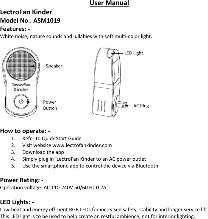 User Manual LectroFan Kinder Model No.: ASM1019 Features: - White noise, nature sounds and lullabies with soft multi-color light.    How to operate: - 1. Refer to Quick Start Guide 2. Visit website www.lectrofankinder.com 3. Download the app 4. Simply plug in &lsquo;LectroFan Kinder to an AC power outlet 5. Use the smartphone app to control the device via Bluetooth  Power Rating: - Operation voltage: AC 110-240V 50/60 Hz 0.2A  LED Lights: - Low-heat and energy efficient RGB LEDs for increased safety, stability and longer service lift. This LED light is to be used to help create an restful ambience, not for interior lighting. 