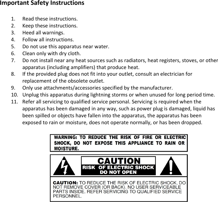 Important Safety Instructions  1. Read these instructions. 2. Keep these instructions. 3. Heed all warnings. 4. Follow all instructions. 5. Do not use this apparatus near water. 6. Clean only with dry cloth. 7. Do not install near any heat sources such as radiators, heat registers, stoves, or other apparatus (including amplifiers) that produce heat. 8. If the provided plug does not fit into your outlet, consult an electrician for replacement of the obsolete outlet. 9. Only use attachments/accessories specified by the manufacturer. 10. Unplug this apparatus during lightning storms or when unused for long period time. 11. Refer all servicing to qualified service personal. Servicing is required when the apparatus has been damaged in any way, such as power plug is damaged, liquid has been spilled or objects have fallen into the apparatus, the apparatus has been exposed to rain or moisture, does not operate normally, or has been dropped.               