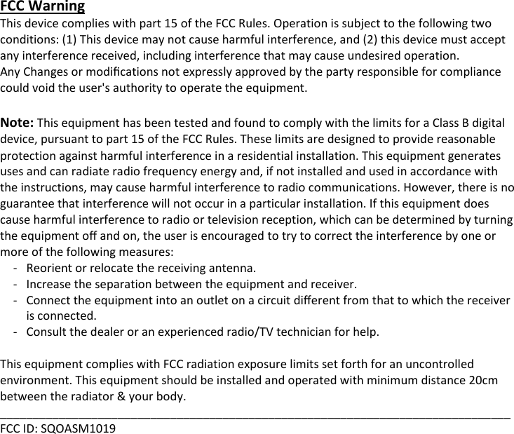 FCC Warning This device complies with part 15 of the FCC Rules. Operation is subject to the following two conditions: (1) This device may not cause harmful interference, and (2) this device must accept any interference received, including interference that may cause undesired operation. Any Changes or modiﬁcations not expressly approved by the party responsible for compliance could void the user's authority to operate the equipment.  Note: This equipment has been tested and found to comply with the limits for a Class B digital device, pursuant to part 15 of the FCC Rules. These limits are designed to provide reasonable protection against harmful interference in a residential installation. This equipment generates uses and can radiate radio frequency energy and, if not installed and used in accordance with the instructions, may cause harmful interference to radio communications. However, there is no guarantee that interference will not occur in a particular installation. If this equipment does cause harmful interference to radio or television reception, which can be determined by turning the equipment oﬀ and on, the user is encouraged to try to correct the interference by one or more of the following measures: -   Reorient or relocate the receiving antenna. -  Increase the separation between the equipment and receiver. -   Connect the equipment into an outlet on a circuit diﬀerent from that to which the receiver is connected. -  Consult the dealer or an experienced radio/TV technician for help.  This equipment complies with FCC radiation exposure limits set forth for an uncontrolled environment. This equipment should be installed and operated with minimum distance 20cm between the radiator &amp; your body.   ______________________________________________________________________________ FCC ID: SQOASM1019  