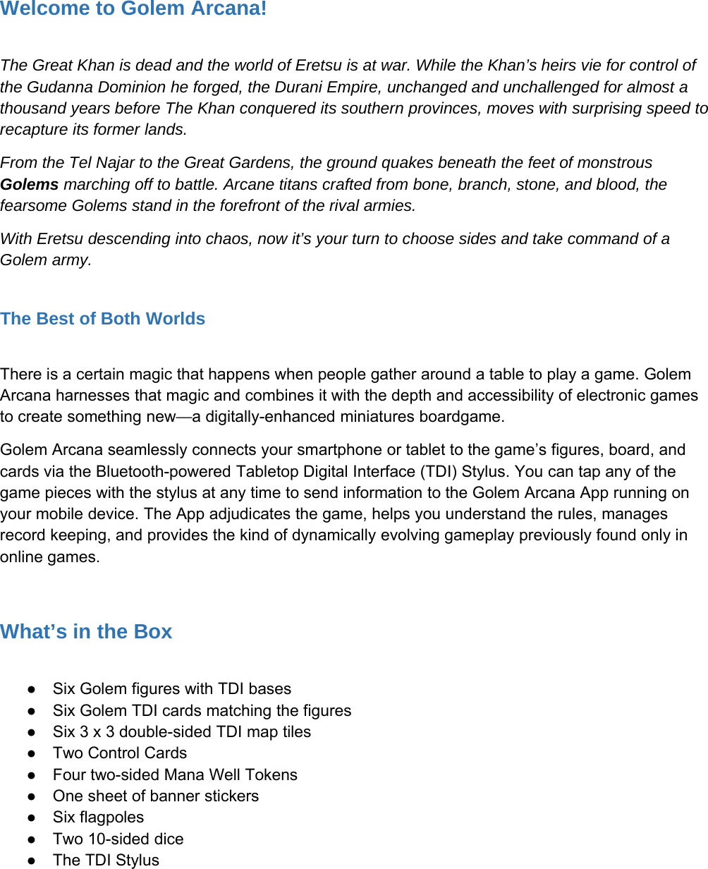 Welcome to Golem Arcana!The Great Khan is dead and the world of Eretsu is at war. While the Khan&rsquo;s heirs vie for control ofthe Gudanna Dominion he forged, the Durani Empire, unchanged and unchallenged for almost athousand years before The Khan conquered its southern provinces, moves with surprising speed torecapture its former lands.From the Tel Najar to the Great Gardens, the ground quakes beneath the feet of monstrousGolems marching off to battle. Arcane titans crafted from bone, branch, stone, and blood, thefearsome Golems stand in the forefront of the rival armies.With Eretsu descending into chaos, now it&rsquo;s your turn to choose sides and take command of aGolem army.The Best of Both WorldsThere is a certain magic that happens when people gather around a table to play a game. GolemArcana harnesses that magic and combines it with the depth and accessibility of electronic gamesto create something new&mdash;a digitally-enhanced miniatures boardgame.Golem Arcana seamlessly connects your smartphone or tablet to the game&rsquo;s figures, board, andcards via the Bluetooth-powered Tabletop Digital Interface (TDI) Stylus. You can tap any of thegame pieces with the stylus at any time to send information to the Golem Arcana App running onyour mobile device. The App adjudicates the game, helps you understand the rules, managesrecord keeping, and provides the kind of dynamically evolving gameplay previously found only inonline games.What&rsquo;s in the Box●Six Golem figures with TDI bases●Six Golem TDI cards matching the figures●Six 3 x 3 double-sided TDI map tiles●Two Control Cards●Four two-sided Mana Well Tokens●One sheet of banner stickers●Six flagpoles●Two 10-sided dice●The TDI Stylus