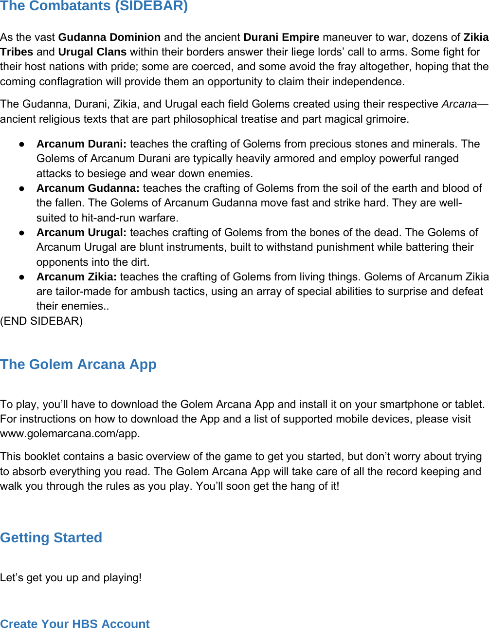 The Combatants (SIDEBAR)As the vast Gudanna Dominion and the ancient Durani Empire maneuver to war, dozens of ZikiaTribes and Urugal Clans within their borders answer their liege lords&rsquo; call to arms. Some fight fortheir host nations with pride; some are coerced, and some avoid the fray altogether, hoping that thecoming conflagration will provide them an opportunity to claim their independence.The Gudanna, Durani, Zikia, and Urugal each field Golems created using their respective Arcana&mdash;ancient religious texts that are part philosophical treatise and part magical grimoire.●Arcanum Durani: teaches the crafting of Golems from precious stones and minerals. TheGolems of Arcanum Durani are typically heavily armored and employ powerful rangedattacks to besiege and wear down enemies.●Arcanum Gudanna: teaches the crafting of Golems from the soil of the earth and blood ofthe fallen. The Golems of Arcanum Gudanna move fast and strike hard. They are well-suited to hit-and-run warfare.●Arcanum Urugal: teaches crafting of Golems from the bones of the dead. The Golems ofArcanum Urugal are blunt instruments, built to withstand punishment while battering theiropponents into the dirt.●Arcanum Zikia: teaches the crafting of Golems from living things. Golems of Arcanum Zikiaare tailor-made for ambush tactics, using an array of special abilities to surprise and defeattheir enemies..(END SIDEBAR)The Golem Arcana AppTo play, you&rsquo;ll have to download the Golem Arcana App and install it on your smartphone or tablet.For instructions on how to download the App and a list of supported mobile devices, please visitwww.golemarcana.com/app.This booklet contains a basic overview of the game to get you started, but don&rsquo;t worry about tryingto absorb everything you read. The Golem Arcana App will take care of all the record keeping andwalk you through the rules as you play. You&rsquo;ll soon get the hang of it!Getting StartedLet&rsquo;s get you up and playing!Create Your HBS Account