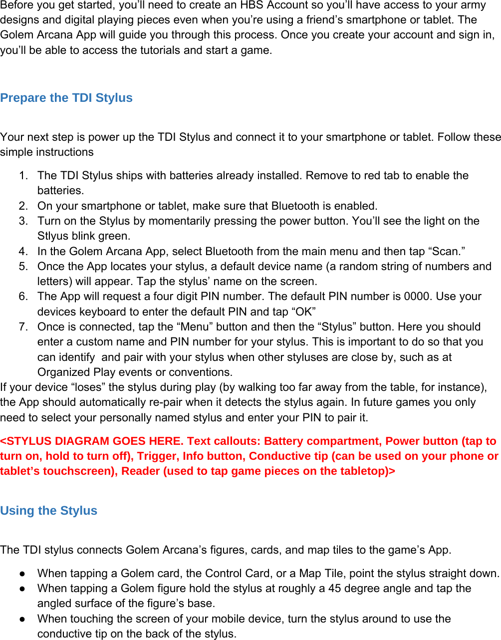 Before you get started, you&rsquo;ll need to create an HBS Account so you&rsquo;ll have access to your armydesigns and digital playing pieces even when you&rsquo;re using a friend&rsquo;s smartphone or tablet. TheGolem Arcana App will guide you through this process. Once you create your account and sign in,you&rsquo;ll be able to access the tutorials and start a game.Prepare the TDI StylusYour next step is power up the TDI Stylus and connect it to your smartphone or tablet. Follow thesesimple instructions1. The TDI Stylus ships with batteries already installed. Remove to red tab to enable thebatteries.2. On your smartphone or tablet, make sure that Bluetooth is enabled.3. Turn on the Stylus by momentarily pressing the power button. You&rsquo;ll see the light on theStlyus blink green.4. In the Golem Arcana App, select Bluetooth from the main menu and then tap &ldquo;Scan.&rdquo;5. Once the App locates your stylus, a default device name (a random string of numbers andletters) will appear. Tap the stylus&rsquo; name on the screen.6. The App will request a four digit PIN number. The default PIN number is 0000. Use yourdevices keyboard to enter the default PIN and tap &ldquo;OK&rdquo;7. Once is connected, tap the &ldquo;Menu&rdquo; button and then the &ldquo;Stylus&rdquo; button. Here you shouldenter a custom name and PIN number for your stylus. This is important to do so that youcan identify and pair with your stylus when other styluses are close by, such as atOrganized Play events or conventions.If your device &ldquo;loses&rdquo; the stylus during play (by walking too far away from the table, for instance),the App should automatically re-pair when it detects the stylus again. In future games you onlyneed to select your personally named stylus and enter your PIN to pair it.<STYLUS DIAGRAM GOES HERE. Text callouts: Battery compartment, Power button (tap toturn on, hold to turn off), Trigger, Info button, Conductive tip (can be used on your phone ortablet&rsquo;s touchscreen), Reader (used to tap game pieces on the tabletop)>Using the StylusThe TDI stylus connects Golem Arcana&rsquo;s figures, cards, and map tiles to the game&rsquo;s App.●When tapping a Golem card, the Control Card, or a Map Tile, point the stylus straight down.●When tapping a Golem figure hold the stylus at roughly a 45 degree angle and tap theangled surface of the figure&rsquo;s base.●When touching the screen of your mobile device, turn the stylus around to use theconductive tip on the back of the stylus.