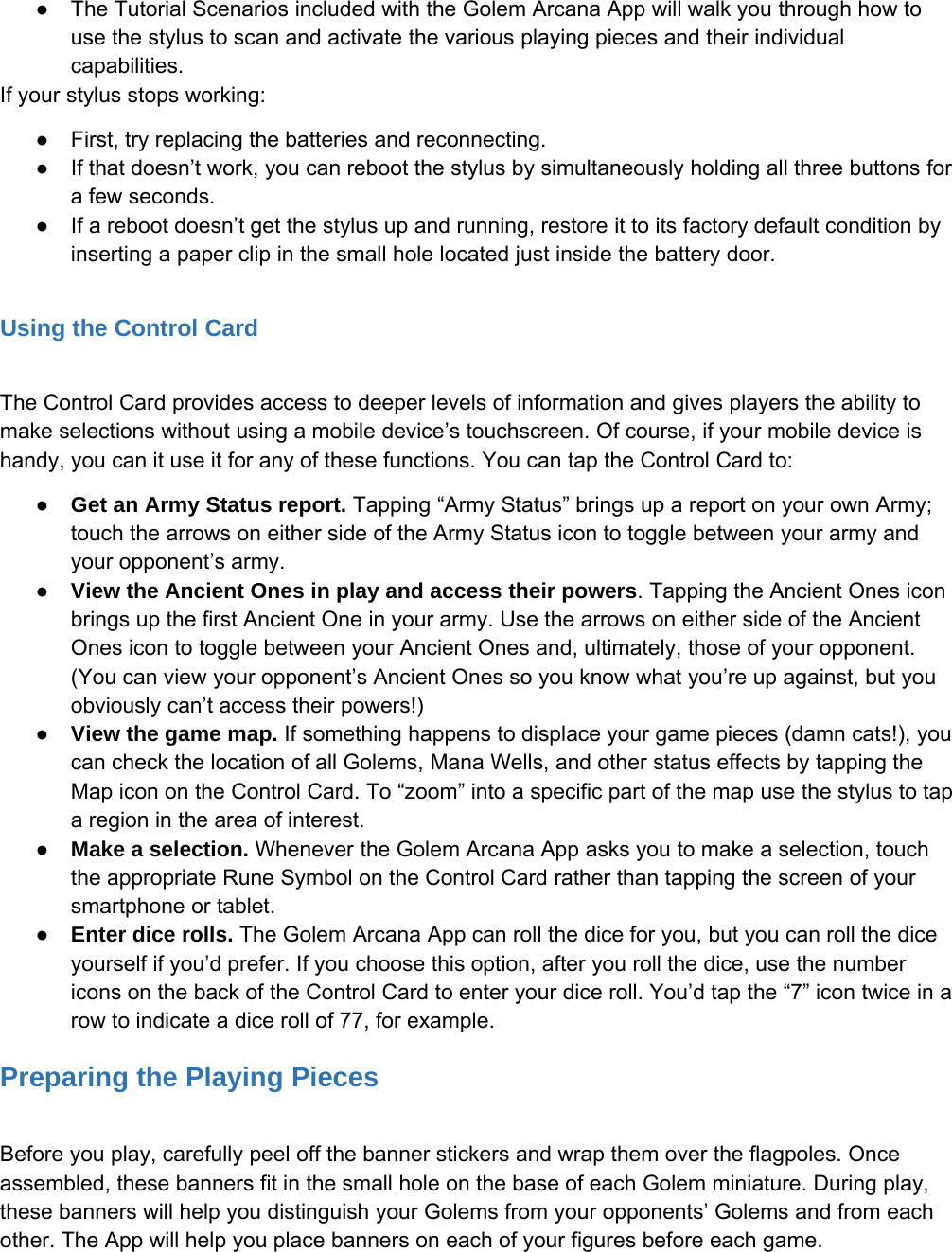 ●The Tutorial Scenarios included with the Golem Arcana App will walk you through how touse the stylus to scan and activate the various playing pieces and their individualcapabilities.If your stylus stops working:●First, try replacing the batteries and reconnecting.●If that doesn&rsquo;t work, you can reboot the stylus by simultaneously holding all three buttons fora few seconds.●If a reboot doesn&rsquo;t get the stylus up and running, restore it to its factory default condition byinserting a paper clip in the small hole located just inside the battery door.Using the Control CardThe Control Card provides access to deeper levels of information and gives players the ability tomake selections without using a mobile device&rsquo;s touchscreen. Of course, if your mobile device ishandy, you can it use it for any of these functions. You can tap the Control Card to:●Get an Army Status report. Tapping &ldquo;Army Status&rdquo; brings up a report on your own Army;touch the arrows on either side of the Army Status icon to toggle between your army andyour opponent&rsquo;s army.●View the Ancient Ones in play and access their powers. Tapping the Ancient Ones iconbrings up the first Ancient One in your army. Use the arrows on either side of the AncientOnes icon to toggle between your Ancient Ones and, ultimately, those of your opponent.(You can view your opponent&rsquo;s Ancient Ones so you know what you&rsquo;re up against, but youobviously can&rsquo;t access their powers!)●View the game map. If something happens to displace your game pieces (damn cats!), youcan check the location of all Golems, Mana Wells, and other status effects by tapping theMap icon on the Control Card. To &ldquo;zoom&rdquo; into a specific part of the map use the stylus to tapa region in the area of interest.●Make a selection. Whenever the Golem Arcana App asks you to make a selection, touchthe appropriate Rune Symbol on the Control Card rather than tapping the screen of yoursmartphone or tablet.●Enter dice rolls. The Golem Arcana App can roll the dice for you, but you can roll the diceyourself if you&rsquo;d prefer. If you choose this option, after you roll the dice, use the numbericons on the back of the Control Card to enter your dice roll. You&rsquo;d tap the &ldquo;7&rdquo; icon twice in arow to indicate a dice roll of 77, for example.Preparing the Playing PiecesBefore you play, carefully peel off the banner stickers and wrap them over the flagpoles. Onceassembled, these banners fit in the small hole on the base of each Golem miniature. During play,these banners will help you distinguish your Golems from your opponents&rsquo; Golems and from eachother. The App will help you place banners on each of your figures before each game.
