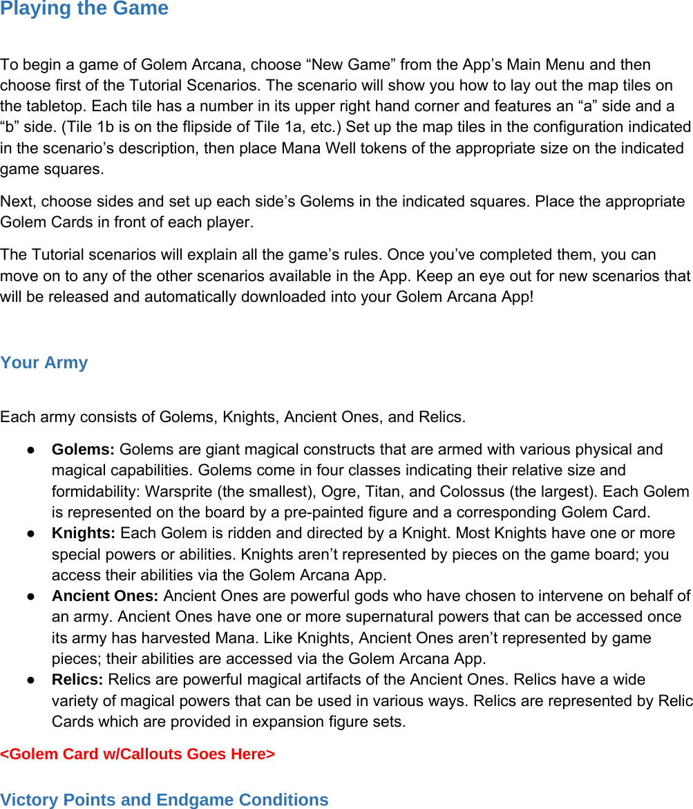 Playing the GameTo begin a game of Golem Arcana, choose &ldquo;New Game&rdquo; from the App&rsquo;s Main Menu and thenchoose first of the Tutorial Scenarios. The scenario will show you how to lay out the map tiles onthe tabletop. Each tile has a number in its upper right hand corner and features an &ldquo;a&rdquo; side and a&ldquo;b&rdquo; side. (Tile 1b is on the flipside of Tile 1a, etc.) Set up the map tiles in the configuration indicatedin the scenario&rsquo;s description, then place Mana Well tokens of the appropriate size on the indicatedgame squares.Next, choose sides and set up each side&rsquo;s Golems in the indicated squares. Place the appropriateGolem Cards in front of each player.The Tutorial scenarios will explain all the game&rsquo;s rules. Once you&rsquo;ve completed them, you canmove on to any of the other scenarios available in the App. Keep an eye out for new scenarios thatwill be released and automatically downloaded into your Golem Arcana App!Your ArmyEach army consists of Golems, Knights, Ancient Ones, and Relics.●Golems: Golems are giant magical constructs that are armed with various physical andmagical capabilities. Golems come in four classes indicating their relative size andformidability: Warsprite (the smallest), Ogre, Titan, and Colossus (the largest). Each Golemis represented on the board by a pre-painted figure and a corresponding Golem Card.●Knights: Each Golem is ridden and directed by a Knight. Most Knights have one or morespecial powers or abilities. Knights aren&rsquo;t represented by pieces on the game board; youaccess their abilities via the Golem Arcana App.●Ancient Ones: Ancient Ones are powerful gods who have chosen to intervene on behalf ofan army. Ancient Ones have one or more supernatural powers that can be accessed onceits army has harvested Mana. Like Knights, Ancient Ones aren&rsquo;t represented by gamepieces; their abilities are accessed via the Golem Arcana App.●Relics: Relics are powerful magical artifacts of the Ancient Ones. Relics have a widevariety of magical powers that can be used in various ways. Relics are represented by RelicCards which are provided in expansion figure sets.<Golem Card w/Callouts Goes Here>Victory Points and Endgame Conditions