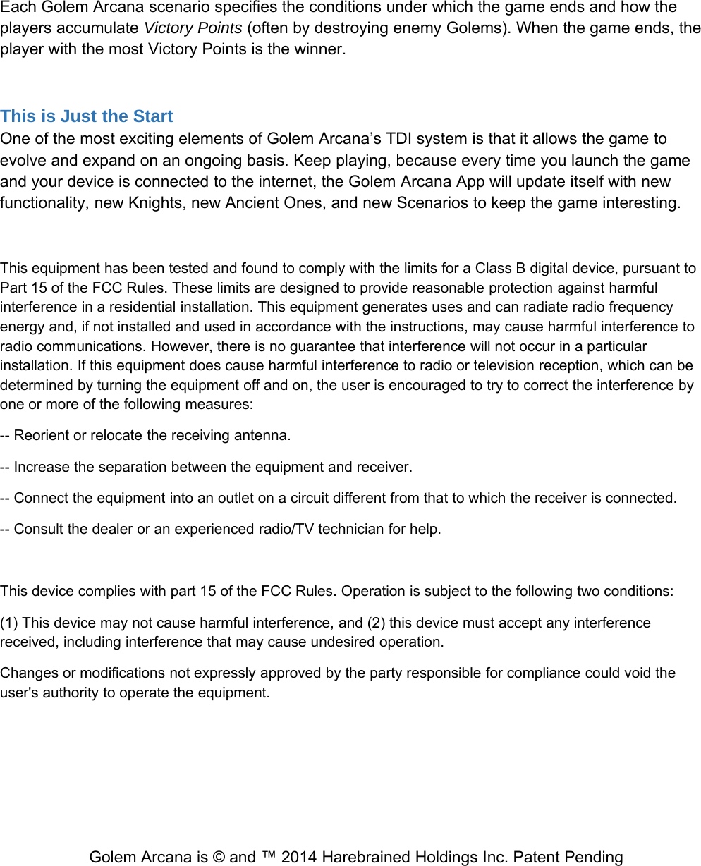 Each Golem Arcana scenario specifies the conditions under which the game ends and how theplayers accumulate Victory Points (often by destroying enemy Golems). When the game ends, theplayer with the most Victory Points is the winner.This is Just the StartOne of the most exciting elements of Golem Arcana&rsquo;s TDI system is that it allows the game toevolve and expand on an ongoing basis. Keep playing, because every time you launch the gameand your device is connected to the internet, the Golem Arcana App will update itself with newfunctionality, new Knights, new Ancient Ones, and new Scenarios to keep the game interesting.This equipment has been tested and found to comply with the limits for a Class B digital device, pursuant toPart 15 of the FCC Rules. These limits are designed to provide reasonable protection against harmfulinterference in a residential installation. This equipment generates uses and can radiate radio frequencyenergy and, if not installed and used in accordance with the instructions, may cause harmful interference toradio communications. However, there is no guarantee that interference will not occur in a particularinstallation. If this equipment does cause harmful interference to radio or television reception, which can bedetermined by turning the equipment off and on, the user is encouraged to try to correct the interference byone or more of the following measures:-- Reorient or relocate the receiving antenna.-- Increase the separation between the equipment and receiver.-- Connect the equipment into an outlet on a circuit different from that to which the receiver is connected.-- Consult the dealer or an experienced radio/TV technician for help.This device complies with part 15 of the FCC Rules. Operation is subject to the following two conditions:(1) This device may not cause harmful interference, and (2) this device must accept any interferencereceived, including interference that may cause undesired operation.Changes or modifications not expressly approved by the party responsible for compliance could void theuser's authority to operate the equipment.Golem Arcana is &copy; and &trade; 2014 Harebrained Holdings Inc. Patent Pending