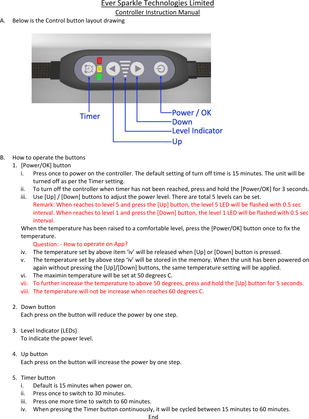EverSparkleTechnologiesLimitedControllerInstructionManualA. BelowistheControlbuttonlayoutdrawingB. Howtooperatethebuttons1. [Power/OK]buttoni. Pressoncetopoweronthecontroller.Thedefaultsettingofturnofftimeis15minutes.TheunitwillbeturnedoffaspertheTimersetting.ii. Toturnoffthecontrollerwhentimerhasnotbeenreached,pressandholdthe[Power/OK]for3seconds.iii. Use[Up]/[Down]buttonstoadjustthepowerlevel.Therearetotal5levelscanbeset.Remark:Whenreachestolevel5andpressthe[Up]button,thelevel5LEDwillbeflashedwith0.5secinterval.Whenreachestolevel1andpressthe[Down]button,thelevel1LEDwillbeflashedwith0.5secinterval.Whenthetemperaturehasbeenraisedtoacomfortablelevel,pressthe[Power/OK]buttononcetofixthetemperature.Question:‐HowtooperateonApp?iv. Thetemperaturesetbyaboveitem&lsquo;iv&rsquo;willbereleasedwhen[Up]or[Down]buttonispressed.v. Thetemperaturesetbyabovestep&lsquo;iv&rsquo;willbestoredinthememory.Whentheunithasbeenpoweredonagainwithoutpressingthe[Up]/[Down]buttons,thesametemperaturesettingwillbeapplied.vi. Themaximintemperaturewillbesetat50degreesC.vii. Tofurtherincreasethetemperaturetoabove50degrees,pressandholdthe[Up]buttonfor5seconds.viii. Thetemperaturewillnotbeincreasewhenreaches60degreesC.2. DownbuttonEachpressonthebuttonwillreducethepowerbyonestep.3. LevelIndicator(LEDs)Toindicatethepowerlevel.4. UpbuttonEachpressonthebuttonwillincreasethepowerbyonestep.5. Timerbuttoni. Defaultis15minuteswhenpoweron.ii. Pressoncetoswitchto30minutes.iii. Pressonemoretimetoswitchto60minutes.iv. WhenpressingtheTimerbuttoncontinuously,itwillbecycledbetween15minutesto60minutes.End