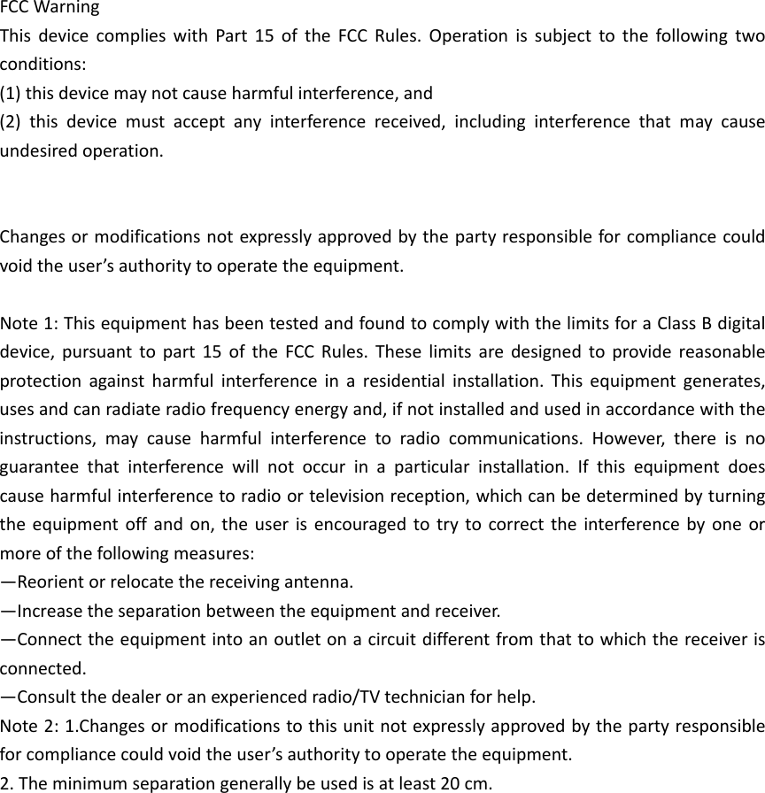 FCCWarningThisdevicecomplieswithPart15oftheFCCRules.Operationissubjecttothefollowingtwoconditions:(1)thisdevicemaynotcauseharmfulinterference,and(2)thisdevicemustacceptanyinterferencereceived,includinginterferencethatmaycauseundesiredoperation.Changesormodificationsnotexpresslyapprovedbythepartyresponsibleforcompliancecouldvoidtheuser&rsquo;sauthoritytooperatetheequipment.Note1:ThisequipmenthasbeentestedandfoundtocomplywiththelimitsforaClassBdigitaldevice,pursuanttopart15oftheFCCRules.Theselimitsaredesignedtoprovidereasonableprotectionagainstharmfulinterferenceinaresidentialinstallation.Thisequipmentgenerates,usesandcanradiateradiofrequencyenergyand,ifnotinstalledandusedinaccordancewiththeinstructions,maycauseharmfulinterferencetoradiocommunications.However,thereisnoguaranteethatinterferencewillnotoccurinaparticularinstallation.Ifthisequipmentdoescauseharmfulinterferencetoradioortelevisionreception,whichcanbedeterminedbyturningtheequipmentoffandon,theuserisencouragedtotrytocorrecttheinterferencebyoneormoreofthefollowingmeasures:&mdash;Reorientorrelocatethereceivingantenna.&mdash;Increasetheseparationbetweentheequipmentandreceiver.&mdash;Connecttheequipmentintoanoutletonacircuitdifferentfromthattowhichthereceiverisconnected.&mdash;Consultthedealeroranexperiencedradio/TVtechnicianforhelp.Note2:1.Changesormodificationstothisunitnotexpresslyapprovedbythepartyresponsibleforcompliancecouldvoidtheuser&rsquo;sauthoritytooperatetheequipment.2.Theminimumseparationgenerallybeusedisatleast20cm.