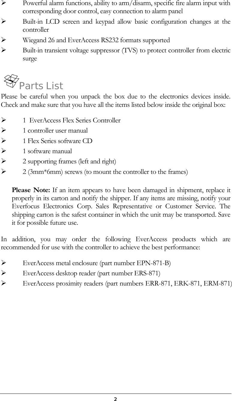  2   Powerful alarm functions, ability to arm/disarm, specific fire alarm input with corresponding door control, easy connection to alarm panel   Built-in LCD screen and keypad allow basic configuration changes at the controller   Wiegand 26 and EverAccess RS232 formats supported   Built-in transient voltage suppressor (TVS) to protect controller from electric surge  Parts List Please be careful when you unpack the box due to the electronics devices inside. Check and make sure that you have all the items listed below inside the original box:   1  EverAccess Flex Series Controller   1 controller user manual   1 Flex Series software CD    1 software manual   2 supporting frames (left and right)   2 (3mm*6mm) screws (to mount the controller to the frames)  Please Note: If an item appears to have been damaged in shipment, replace it properly in its carton and notify the shipper. If any items are missing, notify your Everfocus Electronics Corp. Sales Representative or Customer Service. The shipping carton is the safest container in which the unit may be transported. Save it for possible future use.  In addition, you may order the following EverAccess products which are recommended for use with the controller to achieve the best performance:   EverAccess metal enclosure (part number EPN-871-B)   EverAccess desktop reader (part number ERS-871)   EverAccess proximity readers (part numbers ERR-871, ERK-871, ERM-871)      