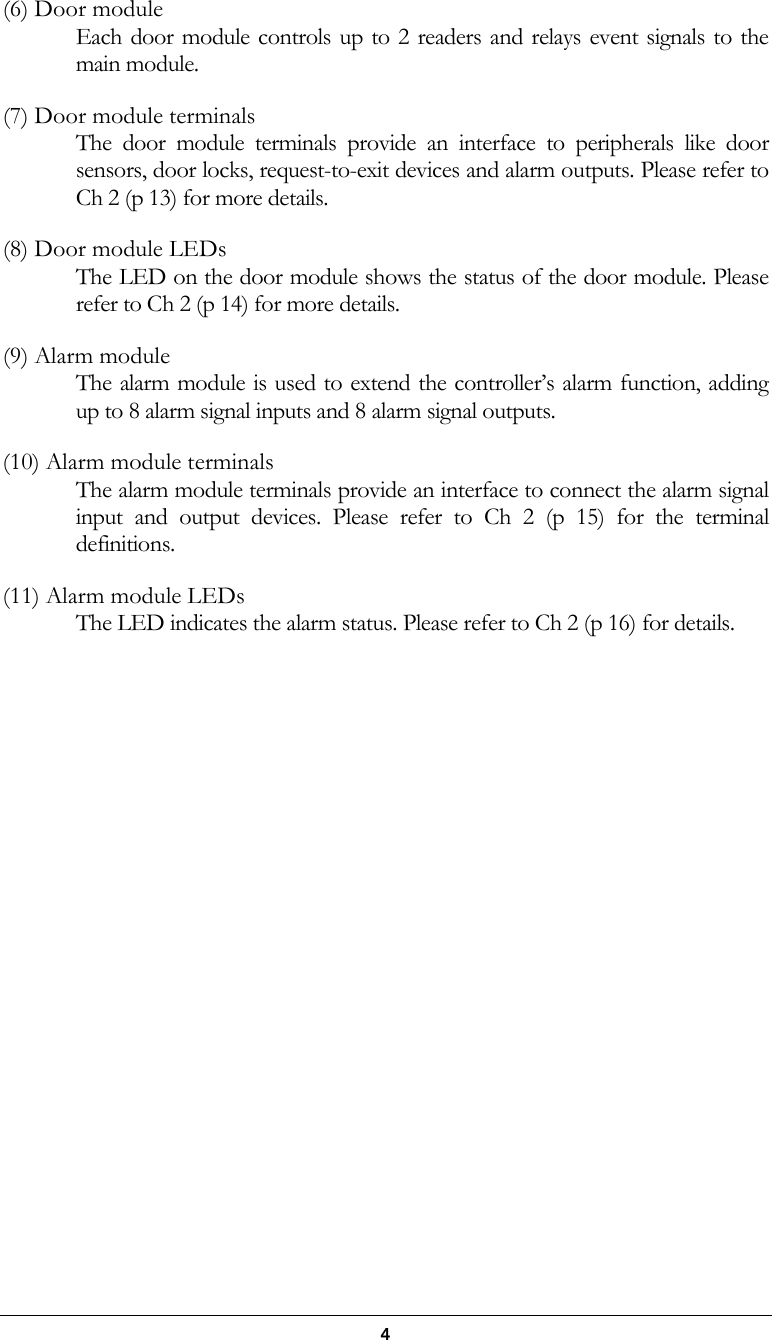  4 (6) Door module Each door module controls up to 2 readers and relays event signals to the main module. (7) Door module terminals The door module terminals provide an interface to peripherals like door sensors, door locks, request-to-exit devices and alarm outputs. Please refer to Ch 2 (p 13) for more details. (8) Door module LEDs The LED on the door module shows the status of the door module. Please refer to Ch 2 (p 14) for more details. (9) Alarm module The alarm module is used to extend the controller&rsquo;s alarm function, adding up to 8 alarm signal inputs and 8 alarm signal outputs. (10) Alarm module terminals The alarm module terminals provide an interface to connect the alarm signal input and output devices. Please refer to Ch 2 (p 15) for the terminal definitions. (11) Alarm module LEDs The LED indicates the alarm status. Please refer to Ch 2 (p 16) for details.            