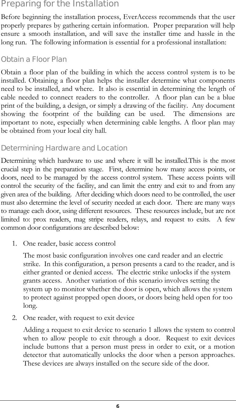  6 Preparing for the Installation Before beginning the installation process, EverAccess recommends that the user properly prepares by gathering certain information.  Proper preparation will help ensure a smooth installation, and will save the installer time and hassle in the long run.  The following information is essential for a professional installation: Obtain a Floor Plan Obtain a floor plan of the building in which the access control system is to be installed. Obtaining a floor plan helps the installer determine what components need to be installed, and where.  It also is essential in determining the length of cable needed to connect readers to the controller.  A floor plan can be a blue print of the building, a design, or simply a drawing of the facility.  Any document showing the footprint of the building can be used.  The dimensions are important to note, especially when determining cable lengths. A floor plan may be obtained from your local city hall. Determining Hardware and Location Determining which hardware to use and where it will be installed.This is the most crucial step in the preparation stage.  First, determine how many access points, or doors, need to be managed by the access control system.  These access points will control the security of the facility, and can limit the entry and exit to and from any given area of the building.  After deciding which doors need to be controlled, the user must also determine the level of security needed at each door.  There are many ways to manage each door, using different resources.  These resources include, but are not limited to: prox readers, mag stripe readers, relays, and request to exits.  A few common door configurations are described below:  1.  One reader, basic access control The most basic configuration involves one card reader and an electric strike.  In this configuration, a person presents a card to the reader, and is either granted or denied access.  The electric strike unlocks if the system grants access.  Another variation of this scenario involves setting the system up to monitor whether the door is open, which allows the system to protect against propped open doors, or doors being held open for too long. 2.  One reader, with request to exit device  Adding a request to exit device to scenario 1 allows the system to control when to allow people to exit through a door.  Request to exit devices include buttons that a person must press in order to exit, or a motion detector that automatically unlocks the door when a person approaches.  These devices are always installed on the secure side of the door.  