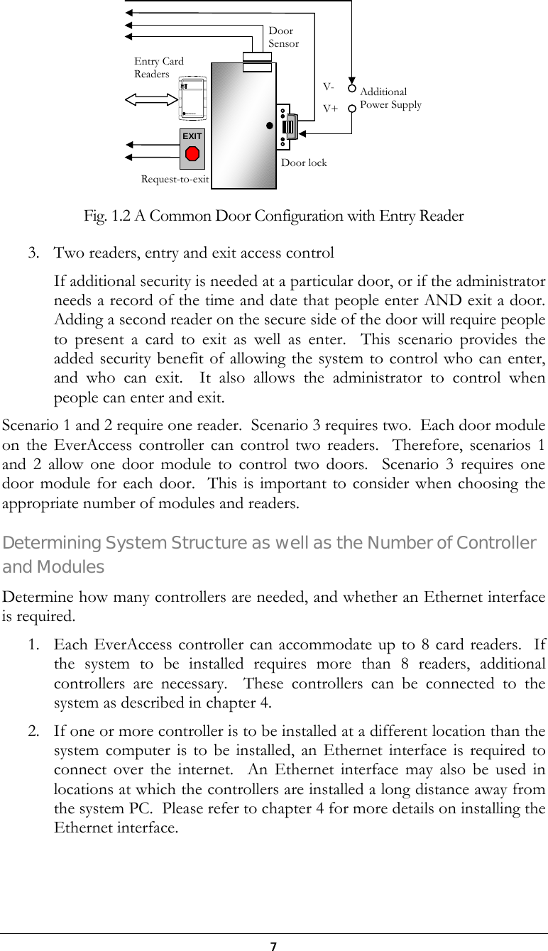  7  Fig. 1.2 A Common Door Configuration with Entry Reader 3.  Two readers, entry and exit access control If additional security is needed at a particular door, or if the administrator needs a record of the time and date that people enter AND exit a door.  Adding a second reader on the secure side of the door will require people to present a card to exit as well as enter.  This scenario provides the added security benefit of allowing the system to control who can enter, and who can exit.  It also allows the administrator to control when people can enter and exit.  Scenario 1 and 2 require one reader.  Scenario 3 requires two.  Each door module on the EverAccess controller can control two readers.  Therefore, scenarios 1 and 2 allow one door module to control two doors.  Scenario 3 requires one door module for each door.  This is important to consider when choosing the appropriate number of modules and readers. Determining System Structure as well as the Number of Controller and Modules Determine how many controllers are needed, and whether an Ethernet interface is required. 1.  Each EverAccess controller can accommodate up to 8 card readers.  If the system to be installed requires more than 8 readers, additional controllers are necessary.  These controllers can be connected to the system as described in chapter 4. 2.  If one or more controller is to be installed at a different location than the system computer is to be installed, an Ethernet interface is required to connect over the internet.  An Ethernet interface may also be used in locations at which the controllers are installed a long distance away from the system PC.  Please refer to chapter 4 for more details on installing the Ethernet interface. Entry Card ReadersDoor SensorDoor lockAdditional Power Supply EverAccessEXITV+V-Request-to-exit