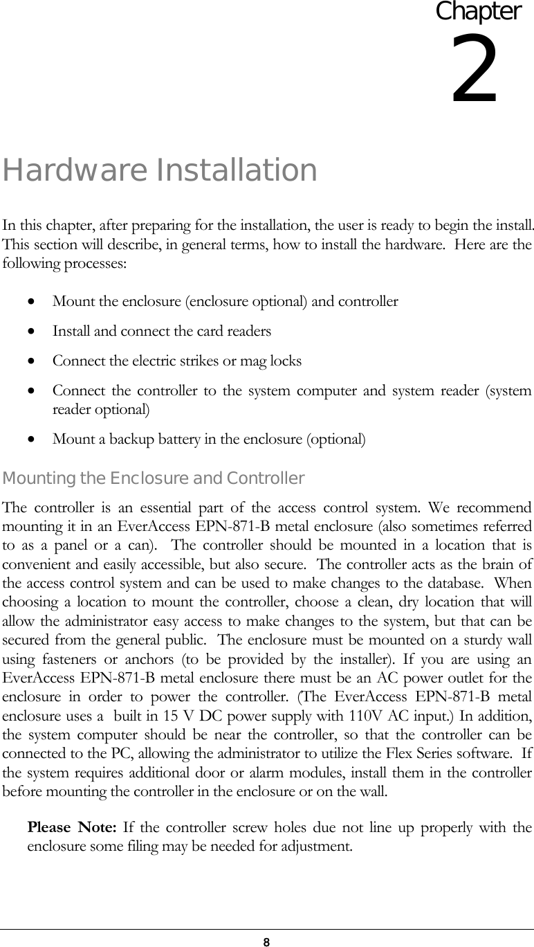  8 Hardware Installation  In this chapter, after preparing for the installation, the user is ready to begin the install. This section will describe, in general terms, how to install the hardware.  Here are the following processes: &bull;  Mount the enclosure (enclosure optional) and controller  &bull;  Install and connect the card readers &bull;  Connect the electric strikes or mag locks &bull;  Connect the controller to the system computer and system reader (system reader optional) &bull;  Mount a backup battery in the enclosure (optional)  Mounting the Enclosure and Controller The controller is an essential part of the access control system. We recommend mounting it in an EverAccess EPN-871-B metal enclosure (also sometimes referred to as a panel or a can).  The controller should be mounted in a location that is convenient and easily accessible, but also secure.  The controller acts as the brain of the access control system and can be used to make changes to the database.  When choosing a location to mount the controller, choose a clean, dry location that will allow the administrator easy access to make changes to the system, but that can be secured from the general public.  The enclosure must be mounted on a sturdy wall using fasteners or anchors (to be provided by the installer). If you are using an EverAccess EPN-871-B metal enclosure there must be an AC power outlet for the enclosure in order to power the controller. (The EverAccess EPN-871-B metal enclosure uses a  built in 15 V DC power supply with 110V AC input.) In addition, the system computer should be near the controller, so that the controller can be connected to the PC, allowing the administrator to utilize the Flex Series software.  If the system requires additional door or alarm modules, install them in the controller before mounting the controller in the enclosure or on the wall.   Please Note: If the controller screw holes due not line up properly with the enclosure some filing may be needed for adjustment.  Chapter 2 