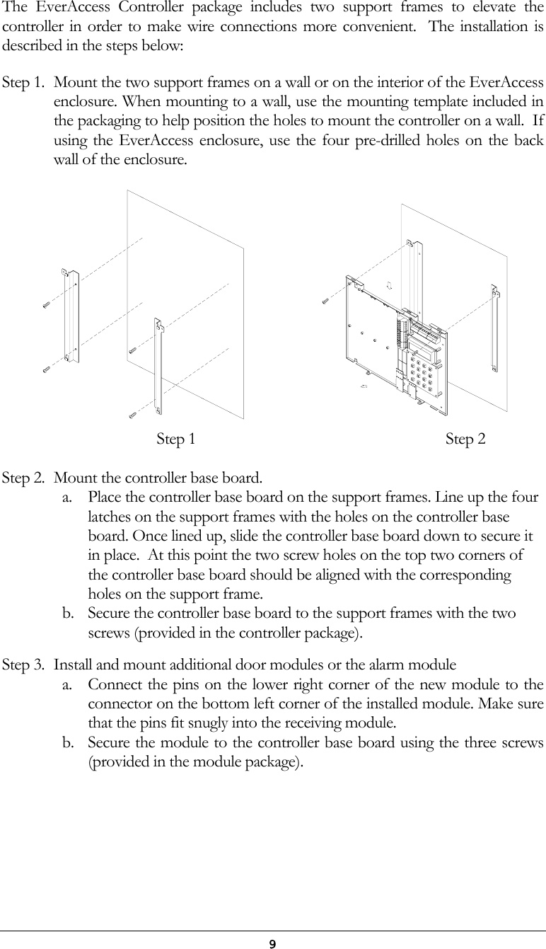  9 The EverAccess Controller package includes two support frames to elevate the controller in order to make wire connections more convenient.  The installation is described in the steps below: Step 1.  Mount the two support frames on a wall or on the interior of the EverAccess enclosure. When mounting to a wall, use the mounting template included in the packaging to help position the holes to mount the controller on a wall.  If using the EverAccess enclosure, use the four pre-drilled holes on the back wall of the enclosure.                 Step 1                                  Step 2  Step 2.  Mount the controller base board. a.  Place the controller base board on the support frames. Line up the four latches on the support frames with the holes on the controller base board. Once lined up, slide the controller base board down to secure it in place.  At this point the two screw holes on the top two corners of the controller base board should be aligned with the corresponding holes on the support frame.  b.  Secure the controller base board to the support frames with the two screws (provided in the controller package).  Step 3.  Install and mount additional door modules or the alarm module a.  Connect the pins on the lower right corner of the new module to the connector on the bottom left corner of the installed module. Make sure that the pins fit snugly into the receiving module.  b.  Secure the module to the controller base board using the three screws (provided in the module package).  