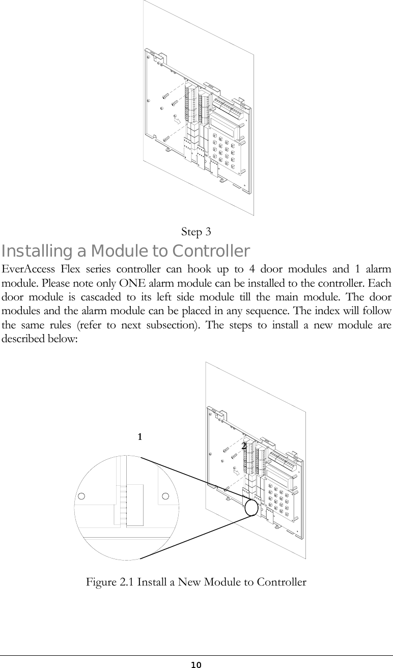  10 Step 3 Installing a Module to Controller EverAccess Flex series controller can hook up to 4 door modules and 1 alarm module. Please note only ONE alarm module can be installed to the controller. Each door module is cascaded to its left side module till the main module. The door modules and the alarm module can be placed in any sequence. The index will follow the same rules (refer to next subsection). The steps to install a new module are described below:  Figure 2.1 Install a New Module to Controller   12