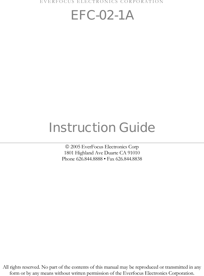      EVERFOCUS ELECTRONICS CORPORATION EFC-02-1A      Instruction Guide &copy; 2005 EverFocus Electronics Corp 1801 Highland Ave Duarte CA 91010 Phone 626.844.8888 &bull; Fax 626.844.8838                  All rights reserved. No part of the contents of this manual may be reproduced or transmitted in any form or by any means without written permission of the Everfocus Electronics Corporation.   