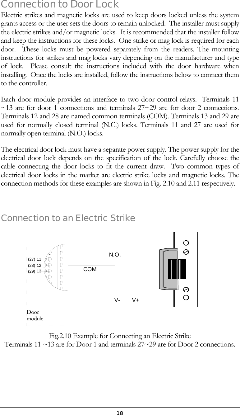  18Connection to Door Lock Electric strikes and magnetic locks are used to keep doors locked unless the system grants access or the user sets the doors to remain unlocked.  The installer must supply the electric strikes and/or magnetic locks.  It is recommended that the installer follow and keep the instructions for these locks.  One strike or mag lock is required for each door.  These locks must be powered separately from the readers. The mounting instructions for strikes and mag locks vary depending on the manufacturer and type of lock.  Please consult the instructions included with the door hardware when installing.  Once the locks are installed, follow the instructions below to connect them to the controller. Each door module provides an interface to two door control relays.  Terminals 11 ~13 are for door 1 connections and terminals 27~29 are for door 2 connections.  Terminals 12 and 28 are named common terminals (COM). Terminals 13 and 29 are used for normally closed terminal (N.C.) locks. Terminals 11 and 27 are used for normally open terminal (N.O.) locks. The electrical door lock must have a separate power supply. The power supply for the electrical door lock depends on the specification of the lock. Carefully choose the cable connecting the door locks to fit the current draw.  Two common types of electrical door locks in the market are electric strike locks and magnetic locks. The connection methods for these examples are shown in Fig. 2.10 and 2.11 respectively.   Connection to an Electric Strike    Fig.2.10 Example for Connecting an Electric Strike  Terminals 11 ~13 are for Door 1 and terminals 27~29 are for Door 2 connections.     COMN.O.V- V+(29) (28) (27) 121113Door module 