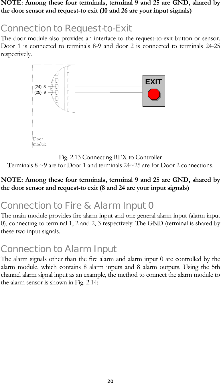  20NOTE: Among these four terminals, terminal 9 and 25 are GND, shared by the door sensor and request-to exit (10 and 26 are your input signals) Connection to Request-to-Exit The door module also provides an interface to the request-to-exit button or sensor. Door 1 is connected to terminals 8-9 and door 2 is connected to terminals 24-25 respectively.     Fig. 2.13 Connecting REX to Controller  Terminals 8 ~9 are for Door 1 and terminals 24~25 are for Door 2 connections.   NOTE: Among these four terminals, terminal 9 and 25 are GND, shared by the door sensor and request-to exit (8 and 24 are your input signals) Connection to Fire &amp; Alarm Input 0 The main module provides fire alarm input and one general alarm input (alarm input 0), connecting to terminal 1, 2 and 2, 3 respectively. The GND (terminal is shared by these two input signals.  Connection to Alarm Input The alarm signals other than the fire alarm and alarm input 0 are controlled by the alarm module, which contains 8 alarm inputs and 8 alarm outputs. Using the 5th channel alarm signal input as an example, the method to connect the alarm module to the alarm sensor is shown in Fig. 2.14: (24)(25)89Door module EXIT