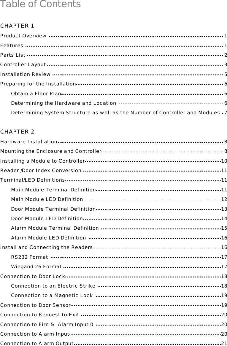 Table of Contents  CHAPTER 1 Product Overview  1 Features  1 Parts List  2 Controller Layout 3 Installation Review  5 Preparing for the Installation 6 Obtain a Floor Plan 6 Determining the Hardware and Location  6 Determining System Structure as well as the Number of Controller and Modules  7  CHAPTER 2 Hardware Installation 8 Mounting the Enclosure and Controller 8 Installing a Module to Controller 10 Reader /Door Index Conversion 11 Terminal/LED Definitions 11 Main Module Terminal Definition 11 Main Module LED Definition 12 Door Module Terminal Definition 13 Door Module LED Definition 14 Alarm Module Terminal Definition  15 Alarm Module LED Definition  16  Install and Connecting the Readers 16 RS232 Format  17 Wiegand 26 Format  17 Connection to Door Lock 18 Connection to an Electric Strike  18 Connection to a Magnetic Lock  19 Connection to Door Sensor 19 Connection to Request-to-Exit  20 Connection to Fire &amp;  Alarm Input 0  20 Connection to Alarm Input 20 Connection to Alarm Output 21    