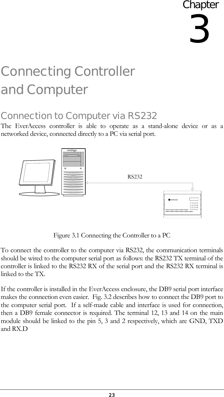  23Connecting Controller and Computer  Connection to Computer via RS232 The EverAccess controller is able to operate as a stand-alone device or as a networked device, connected directly to a PC via serial port.   EverAccessARMENT0CLRWXYZT U VPQRSM N OJ K LG H I3D E FA B C21456987SYS Figure 3.1 Connecting the Controller to a PC To connect the controller to the computer via RS232, the communication terminals should be wired to the computer serial port as follows: the RS232 TX terminal of the controller is linked to the RS232 RX of the serial port and the RS232 RX terminal is linked to the TX.  If the controller is installed in the EverAccess enclosure, the DB9 serial port interface makes the connection even easier.  Fig. 3.2 describes how to connect the DB9 port to the computer serial port.  If a self-made cable and interface is used for connection, then a DB9 female connector is required. The terminal 12, 13 and 14 on the main module should be linked to the pin 5, 3 and 2 respectively, which are GND, TXD and RX.D Chapter 3 RS232