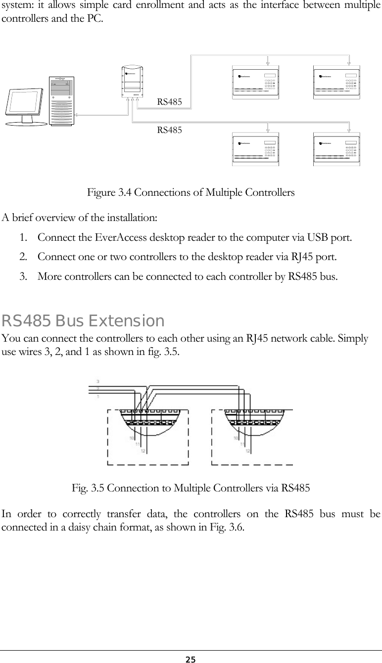  25system: it allows simple card enrollment and acts as the interface between multiple controllers and the PC. SYS78965412A B C D E F3G H I J K L M N OPQRS T U V WXYZCLR 0ENTARMEverAccessEverAccessARMENT0CLRWXYZT U VPQRSM N OJ K LG H I3D E FA B C21456987SYS ENTARMEverAccessEverAccessARMENT0CLRWXYZT U VPQRSM N OJ K LG H I3D E FA B C21456987SYSSYS78965412A B C D E F3G H I J K L M N OPQRS T U  V WXYZCLR 0EverAccessRXTXCARDPO WER Figure 3.4 Connections of Multiple Controllers A brief overview of the installation:  1.  Connect the EverAccess desktop reader to the computer via USB port. 2.  Connect one or two controllers to the desktop reader via RJ45 port.  3.  More controllers can be connected to each controller by RS485 bus.  RS485 Bus Extension You can connect the controllers to each other using an RJ45 network cable. Simply use wires 3, 2, and 1 as shown in fig. 3.5.    Fig. 3.5 Connection to Multiple Controllers via RS485 In order to correctly transfer data, the controllers on the RS485 bus must be connected in a daisy chain format, as shown in Fig. 3.6.  RS485RS485