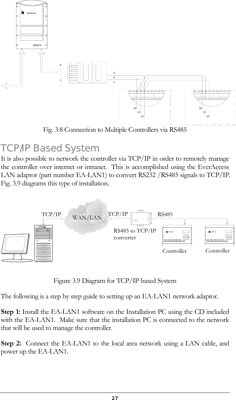  27EverAccessRXTXCARDPOWER32118101112 121110 Fig. 3.8 Connection to Multiple Controllers via RS485 TCP/IP Based System It is also possible to network the controller via TCP/IP in order to remotely manage the controller over internet or intranet.  This is accomplished using the EverAccess LAN adaptor (part number EA-LAN1) to convert RS232 /RS485 signals to TCP/IP.  Fig. 3.9 diagrams this type of installation. ARMENT0CLRWXYZT U VPQRSM N OJ K LG H I3D E FA B C21456987SYSSerial10Base-T Reset 9-30vdcENTARMEverAcces sEverAccessSYS78965412A B C D E F3G H I J K L M N OPQRS T U V WXYZCLR 0 Figure 3.9 Diagram for TCP/IP based System The following is a step by step guide to setting up an EA-LAN1 network adaptor. Step 1: Install the EA-LAN1 software on the Installation PC using the CD included with the EA-LAN1.  Make sure that the installation PC is connected to the network that will be used to manage the controller. Step 2:  Connect the EA-LAN1 to the local area network using a LAN cable, and power up the EA-LAN1. RS485WAN/LANTCP/IPTCP/IP RS485 to TCP/IP converter Controller  Controller