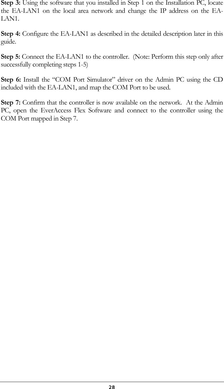  28Step 3: Using the software that you installed in Step 1 on the Installation PC, locate the EA-LAN1 on the local area network and change the IP address on the EA-LAN1. Step 4: Configure the EA-LAN1 as described in the detailed description later in this guide. Step 5: Connect the EA-LAN1 to the controller.  (Note: Perform this step only after successfully completing steps 1-5) Step 6: Install the &ldquo;COM Port Simulator&rdquo; driver on the Admin PC using the CD included with the EA-LAN1, and map the COM Port to be used. Step 7: Confirm that the controller is now available on the network.  At the Admin PC, open the EverAccess Flex Software and connect to the controller using the COM Port mapped in Step 7.  