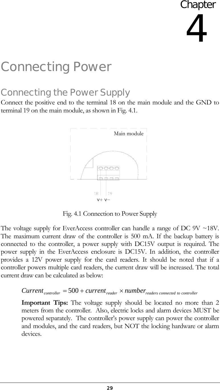  29Connecting Power Connecting the Power Supply Connect the positive end to the terminal 18 on the main module and the GND to terminal 19 on the main module, as shown in Fig. 4.1. V＋V－ Fig. 4.1 Connection to Power Supply The voltage supply for EverAccess controller can handle a range of DC 9V ~18V. The maximum current draw of the controller is 500 mA. If the backup battery is connected to the controller, a power supply with DC15V output is required. The power supply in the EverAccess enclosure is DC15V. In addition, the controller provides a 12V power supply for the card readers. It should be noted that if a controller powers multiple card readers, the current draw will be increased. The total current draw can be calculated as below: controllertoconnectedreadersreadercontroller numbercurrentCurrent&times;+=500   Important Tips: The voltage supply should be located no more than 2 meters from the controller.  Also, electric locks and alarm devices MUST be powered separately.  The controller&rsquo;s power supply can power the controller and modules, and the card readers, but NOT the locking hardware or alarm devices. Chapter 4 Main module