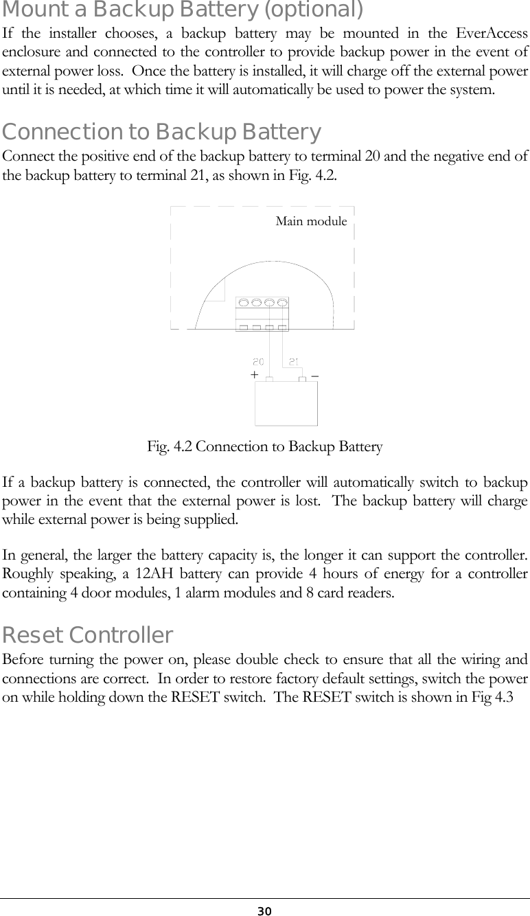  30Mount a Backup Battery (optional) If the installer chooses, a backup battery may be mounted in the EverAccess enclosure and connected to the controller to provide backup power in the event of external power loss.  Once the battery is installed, it will charge off the external power until it is needed, at which time it will automatically be used to power the system.   Connection to Backup Battery Connect the positive end of the backup battery to terminal 20 and the negative end of the backup battery to terminal 21, as shown in Fig. 4.2.   Fig. 4.2 Connection to Backup Battery If a backup battery is connected, the controller will automatically switch to backup power in the event that the external power is lost.  The backup battery will charge while external power is being supplied.   In general, the larger the battery capacity is, the longer it can support the controller. Roughly speaking, a 12AH battery can provide 4 hours of energy for a controller containing 4 door modules, 1 alarm modules and 8 card readers. Reset Controller Before turning the power on, please double check to ensure that all the wiring and connections are correct.  In order to restore factory default settings, switch the power on while holding down the RESET switch.  The RESET switch is shown in Fig 4.3 Main module+               &ndash;