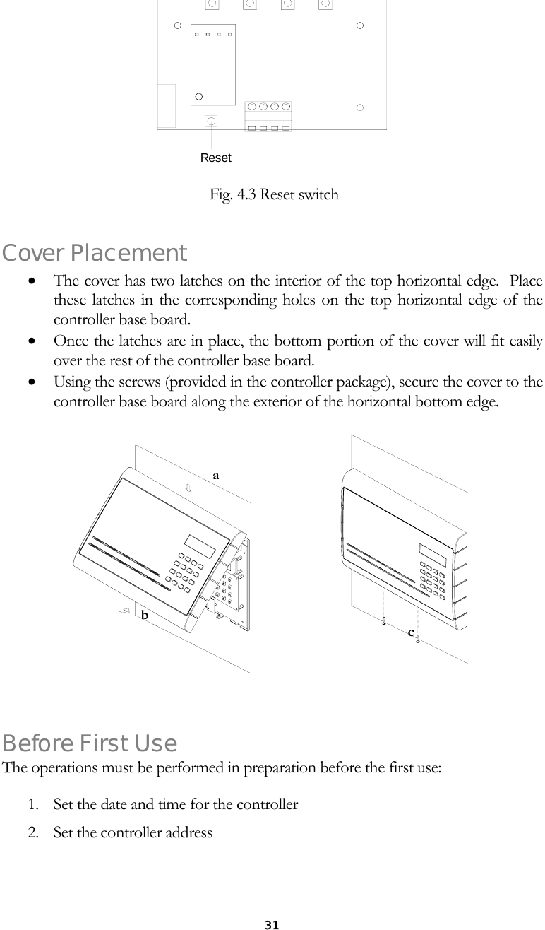  31Reset   Fig. 4.3 Reset switch  Cover Placement &bull;  The cover has two latches on the interior of the top horizontal edge.  Place these latches in the corresponding holes on the top horizontal edge of the controller base board.  &bull;  Once the latches are in place, the bottom portion of the cover will fit easily over the rest of the controller base board.  &bull;  Using the screws (provided in the controller package), secure the cover to the controller base board along the exterior of the horizontal bottom edge.                        Before First Use The operations must be performed in preparation before the first use:  1.  Set the date and time for the controller 2.  Set the controller address ab c