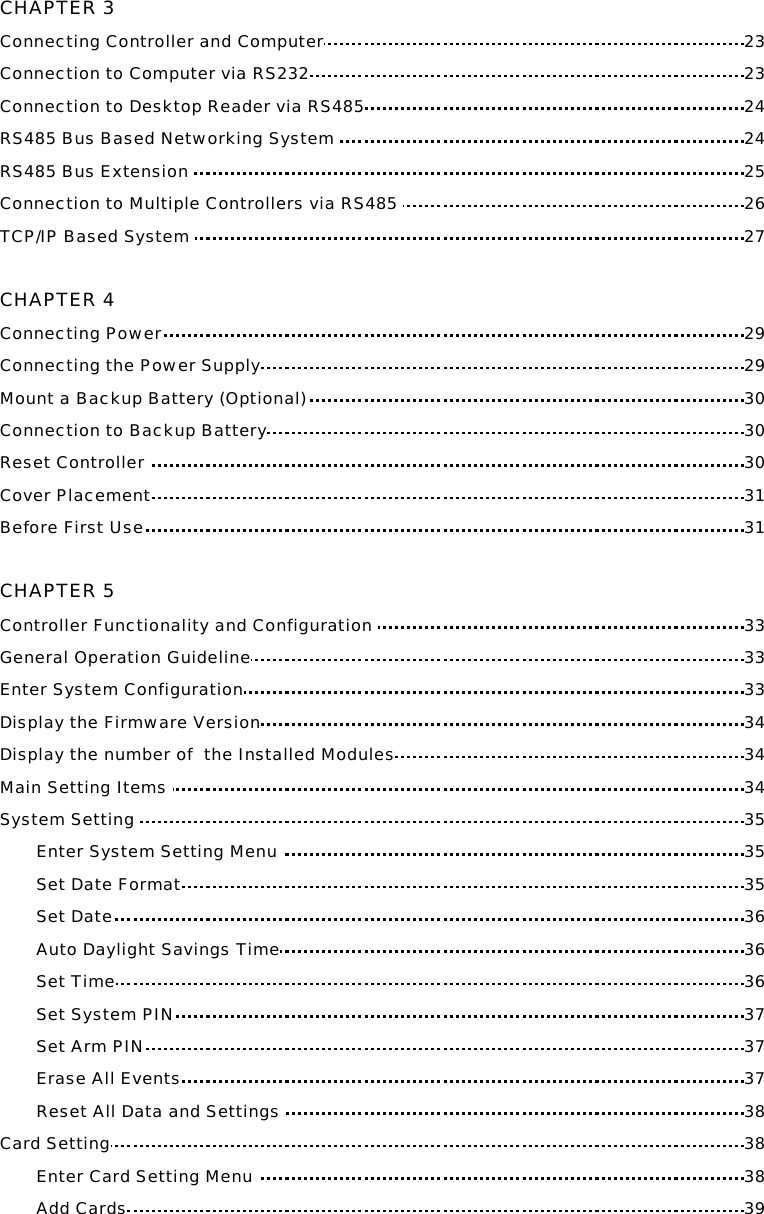 CHAPTER 3 Connecting Controller and Computer 23 Connection to Computer via RS232 23 Connection to Desktop Reader via RS485 24 RS485 Bus Based Networking System  24 RS485 Bus Extension  25 Connection to Multiple Controllers via RS485  26 TCP/IP Based System  27  CHAPTER 4 Connecting Power 29  Connecting the Power Supply 29 Mount a Backup Battery (Optional)   30 Connection to Backup Battery 30 Reset Controller  30 Cover Placement 31 Before First Use 31  CHAPTER 5 Controller Functionality and Configuration  33 General Operation Guideline 33 Enter System Configuration 33 Display the Firmware Version 34 Display the number of  the Installed Modules 34 Main Setting Items  34 System Setting  35 Enter System Setting Menu  35 Set Date Format 35 Set Date 36 Auto Daylight Savings Time 36 Set Time 36 Set System PIN 37 Set Arm PIN 37 Erase All Events 37 Reset All Data and Settings  38 Card Setting 38 Enter Card Setting Menu  38 Add Cards 39 