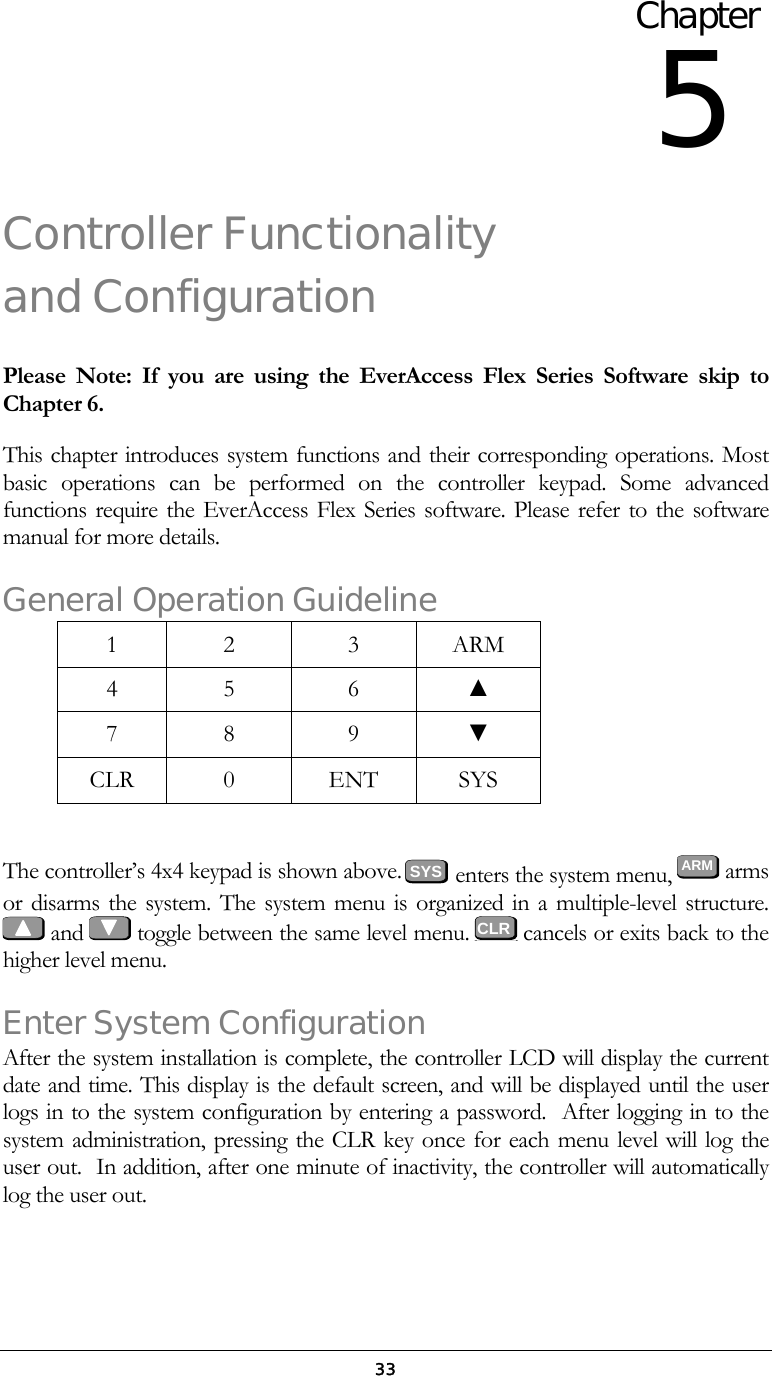  33Controller Functionality and Configuration Please Note: If you are using the EverAccess Flex Series Software skip to Chapter 6. This chapter introduces system functions and their corresponding operations. Most basic operations can be performed on the controller keypad. Some advanced functions require the EverAccess Flex Series software. Please refer to the software manual for more details. General Operation Guideline 1 2  3 ARM 4 5  6 ▲ 7 8  9 ▼ CLR 0  ENT SYS  The controller&rsquo;s 4x4 keypad is shown above.         enters the system menu,  ARM  arms or disarms the system. The system menu is organized in a multiple-level structure.    and   toggle between the same level menu.   cancels or exits back to the higher level menu. Enter System Configuration After the system installation is complete, the controller LCD will display the current date and time. This display is the default screen, and will be displayed until the user logs in to the system configuration by entering a password.  After logging in to the system administration, pressing the CLR key once for each menu level will log the user out.  In addition, after one minute of inactivity, the controller will automatically log the user out.   Chapter 5 CLRSYS