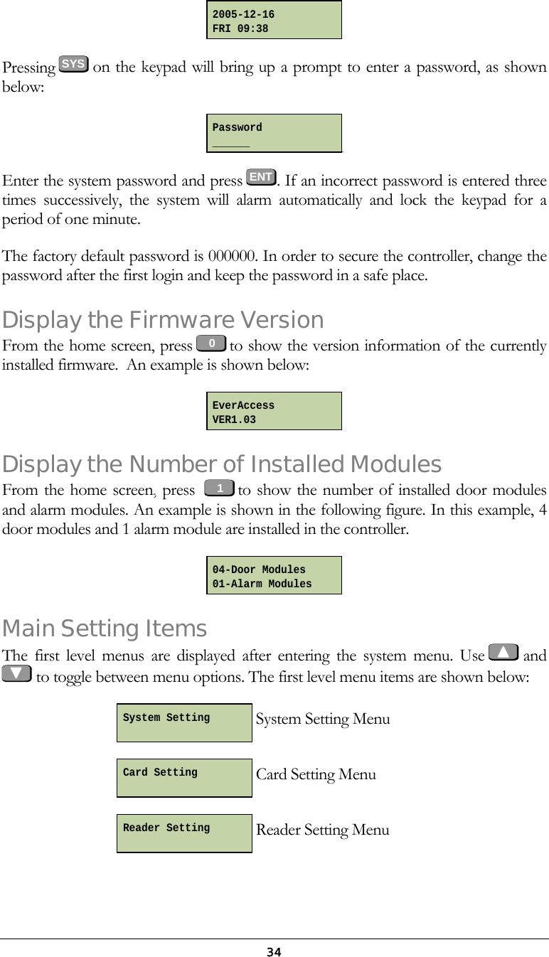  34 Pressing SYS  on the keypad will bring up a prompt to enter a password, as shown below:   Enter the system password and press ENT. If an incorrect password is entered three times successively, the system will alarm automatically and lock the keypad for a period of one minute. The factory default password is 000000. In order to secure the controller, change the password after the first login and keep the password in a safe place. Display the Firmware Version From the home screen, press   to show the version information of the currently installed firmware.  An example is shown below:  Display the Number of Installed Modules  From the home screen, press    to show the number of installed door modules and alarm modules. An example is shown in the following figure. In this example, 4 door modules and 1 alarm module are installed in the controller.   Main Setting Items The first level menus are displayed after entering the system menu. Use    and    to toggle between menu options. The first level menu items are shown below:  System Setting Menu  Card Setting Menu  Reader Setting Menu 01EverAccess VER1.03 04-Door Modules 01-Alarm Modules Reader Setting  Card Setting  System Setting  2005-12-16 FRI 09:38 1Password ______ 