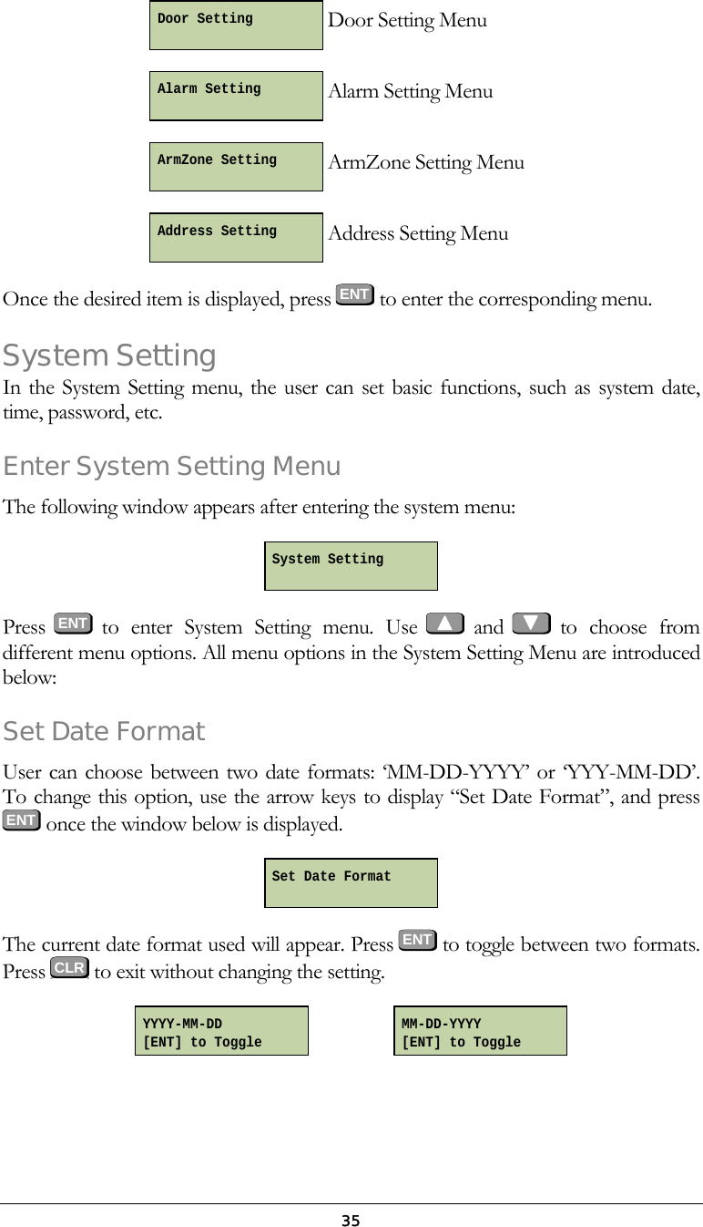 35 Door Setting Menu  Alarm Setting Menu  ArmZone Setting Menu  Address Setting Menu Once the desired item is displayed, press ENT to enter the corresponding menu. System Setting In the System Setting menu, the user can set basic functions, such as system date, time, password, etc. Enter System Setting Menu The following window appears after entering the system menu:  Press  ENT  to enter System Setting menu. Use   and   to choose from different menu options. All menu options in the System Setting Menu are introduced below: Set Date Format User can choose between two date formats: &lsquo;MM-DD-YYYY&rsquo; or &lsquo;YYY-MM-DD&rsquo;.  To change this option, use the arrow keys to display &ldquo;Set Date Format&rdquo;, and press  ENT  once the window below is displayed.  The current date format used will appear. Press ENT to toggle between two formats. Press   to exit without changing the setting.                    Set Date Format  MM-DD-YYYY [ENT] to Toggle YYYY-MM-DD [ENT] to Toggle System Setting  Address Setting  ArmZone Setting  Alarm Setting  Door Setting    CLR