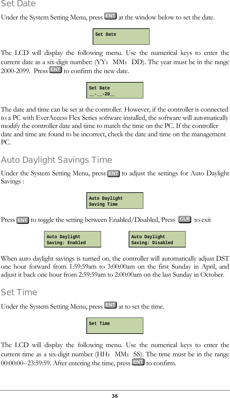  36Set Date Under the System Setting Menu, press ENT at the window below to set the date.   The LCD will display the following menu. Use the numerical keys to enter the current date as a six-digit number: (YY：MM：DD). The year must be in the range 2000-2099.  Press  ENT  to confirm the new date.  The date and time can be set at the controller. However, if the controller is connected to a PC with EverAccess Flex Series software installed, the software will automatically modify the controller date and time to match the time on the PC. If the controller date and time are found to be incorrect, check the date and time on the management PC. Auto Daylight Savings Time Under the System Setting Menu, press ENT to adjust the settings for Auto Daylight Savings :  Press  ENT to toggle the setting between Enabled/Disabled, Press     to exit                    When auto daylight savings is turned on, the controller will automatically adjust DST one hour forward from 1:59:59am to 3:00:00am on the first Sunday in April, and adjust it back one hour from 2:59:59am to 2:00:00am on the last Sunday in October. Set Time Under the System Setting Menu, press ENT at to set the time.  The LCD will display the following menu. Use the numerical keys to enter the current time as a six-digit number (HH：MM：SS). The time must be in the range 00:00:00--23:59:59. After entering the time, press ENT to confirm. Auto Daylight  Saving: Disabled  Auto Daylight Saving: Enabled   Auto Daylight  Saving Time CLR Set Time Set Date __-__-20__ Set Date  