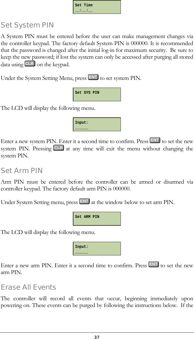  37 Set System PIN A System PIN must be entered before the user can make management changes via the controller keypad. The factory default System PIN is 000000. It is recommended that the password is changed after the initial log-in for maximum security.  Be sure to keep the new password; if lost the system can only be accessed after purging all stored data using   on the keypad. Under the System Setting Menu, press ENT to set system PIN.  The LCD will display the following menu.  Enter a new system PIN. Enter it a second time to confirm. Press  ENT  to set the new system PIN. Pressing   at any time will exit the menu without changing the system PIN. Set Arm PIN Arm PIN must be entered before the controller can be armed or disarmed via controller keypad. The factory default arm PIN is 000000. Under System Setting menu, press ENT at the window below to set arm PIN.  The LCD will display the following menu.  Enter a new arm PIN. Enter it a second time to confirm. Press  ENT  to set the new arm PIN.  Erase All Events The controller will record all events that occur, beginning immediately upon powering on. These events can be purged by following the instructions below.  If the Set Time __:__:__ Set SYS PIN Input: ______ Set ARM PIN Input: ______    CLR  CLR