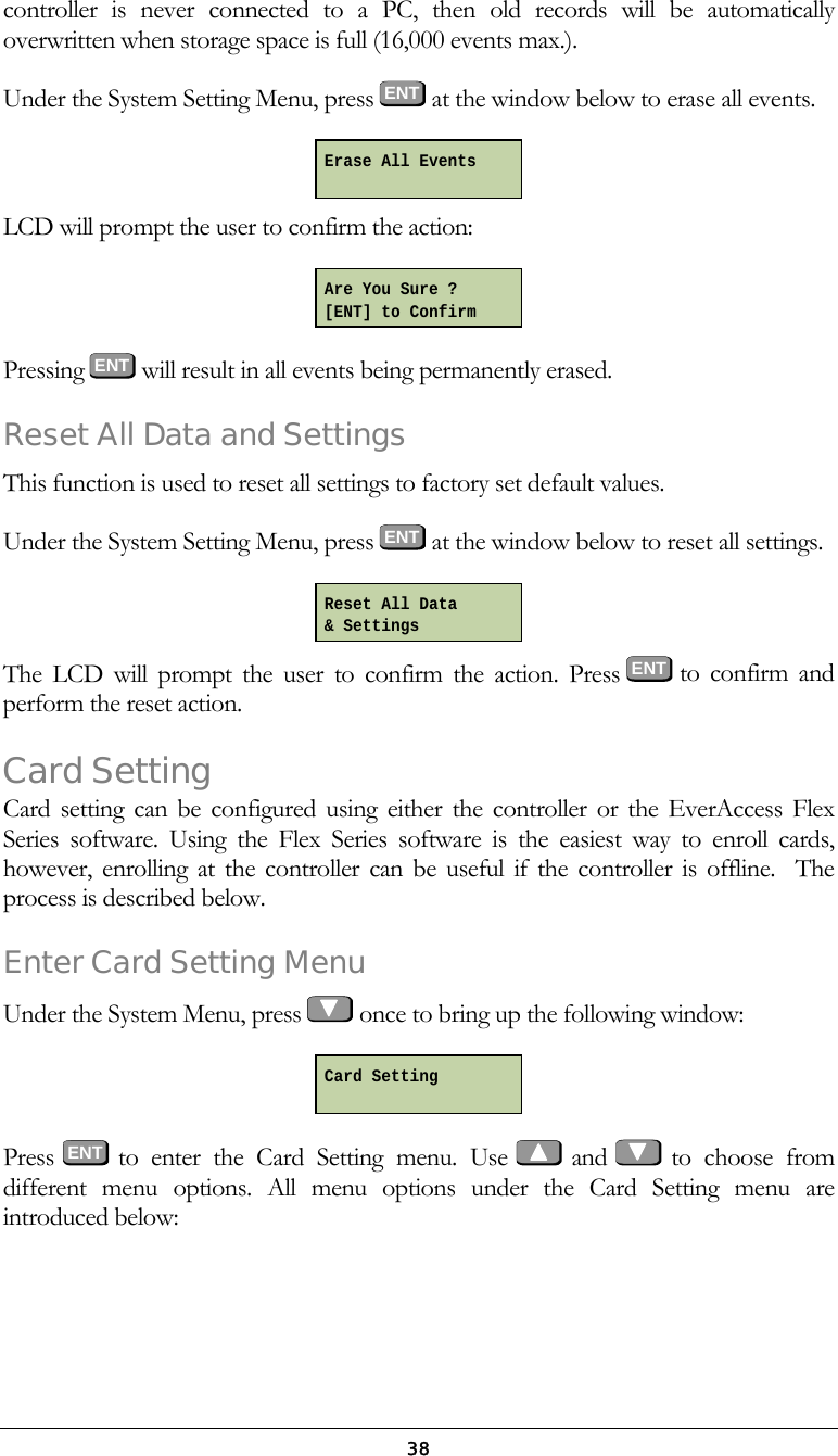  38controller is never connected to a PC, then old records will be automatically overwritten when storage space is full (16,000 events max.). Under the System Setting Menu, press ENT at the window below to erase all events.  LCD will prompt the user to confirm the action:  Pressing ENT  will result in all events being permanently erased. Reset All Data and Settings This function is used to reset all settings to factory set default values. Under the System Setting Menu, press ENT at the window below to reset all settings.  The LCD will prompt the user to confirm the action. Press ENT  to confirm and perform the reset action. Card Setting Card setting can be configured using either the controller or the EverAccess Flex Series software. Using the Flex Series software is the easiest way to enroll cards, however, enrolling at the controller can be useful if the controller is offline.  The process is described below.  Enter Card Setting Menu Under the System Menu, press   once to bring up the following window:  Press  ENT to enter the Card Setting menu. Use   and   to  choose  from different menu options. All menu options under the Card Setting menu are introduced below: Erase All Events Are You Sure ? [ENT] to Confirm Reset All Data &amp; Settings Card Setting  