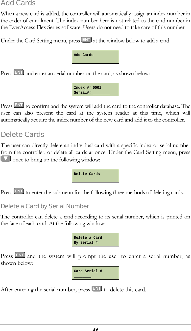  39Add Cards When a new card is added, the controller will automatically assign an index number in the order of enrollment. The index number here is not related to the card number in the EverAccess Flex Series software. Users do not need to take care of this number. Under the Card Setting menu, press ENT at the window below to add a card.  Press  ENT and enter an serial number on the card, as shown below:  Press  ENT to confirm and the system will add the card to the controller database. The user can also present the card at the system reader at this time, which will automatically acquire the index number of the new card and add it to the controller. Delete Cards The user can directly delete an individual card with a specific index or serial number from the controller, or delete all cards at once. Under the Card Setting menu, press    once to bring up the following window:   Press  ENT to enter the submenu for the following three methods of deleting cards. Delete a Card by Serial Number The controller can delete a card according to its serial number, which is printed on the face of each card. At the following window:   Press  ENT  and the system will prompt the user to enter a serial number, as shown below:  After entering the serial number, press ENT to delete this card. Add Cards  Index #：0001 Serial#：________ Delete Cards  Delete a Card By Serial # Card Serial # ________ 