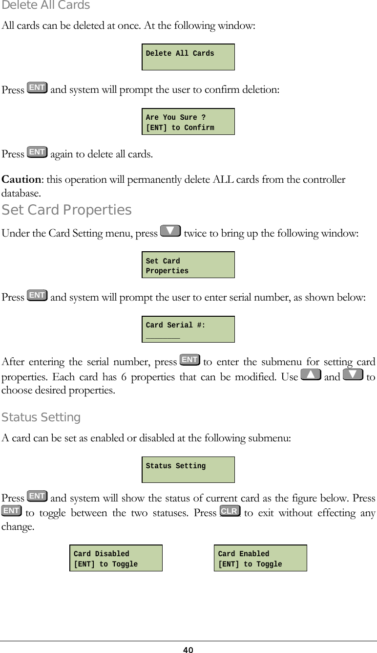  40Delete All Cards All cards can be deleted at once. At the following window:   Press  ENT and system will prompt the user to confirm deletion:   Press  ENT again to delete all cards.   Caution: this operation will permanently delete ALL cards from the controller database. Set Card Properties Under the Card Setting menu, press   twice to bring up the following window:  Press  ENT and system will prompt the user to enter serial number, as shown below:   After entering the serial number, press ENT to enter the submenu for setting card properties. Each card has 6 properties that can be modified. Use    and    to choose desired properties.  Status Setting A card can be set as enabled or disabled at the following submenu:   Press  ENT and system will show the status of current card as the figure below. Press  ENT  to toggle between the two statuses. Press   to exit without effecting any change.                       Card Enabled [ENT] to Toggle Card Disabled [ENT] to Toggle Delete All Cards  Are You Sure ? [ENT] to Confirm Set Card Properties Card Serial #: ________ Status Setting  CLR