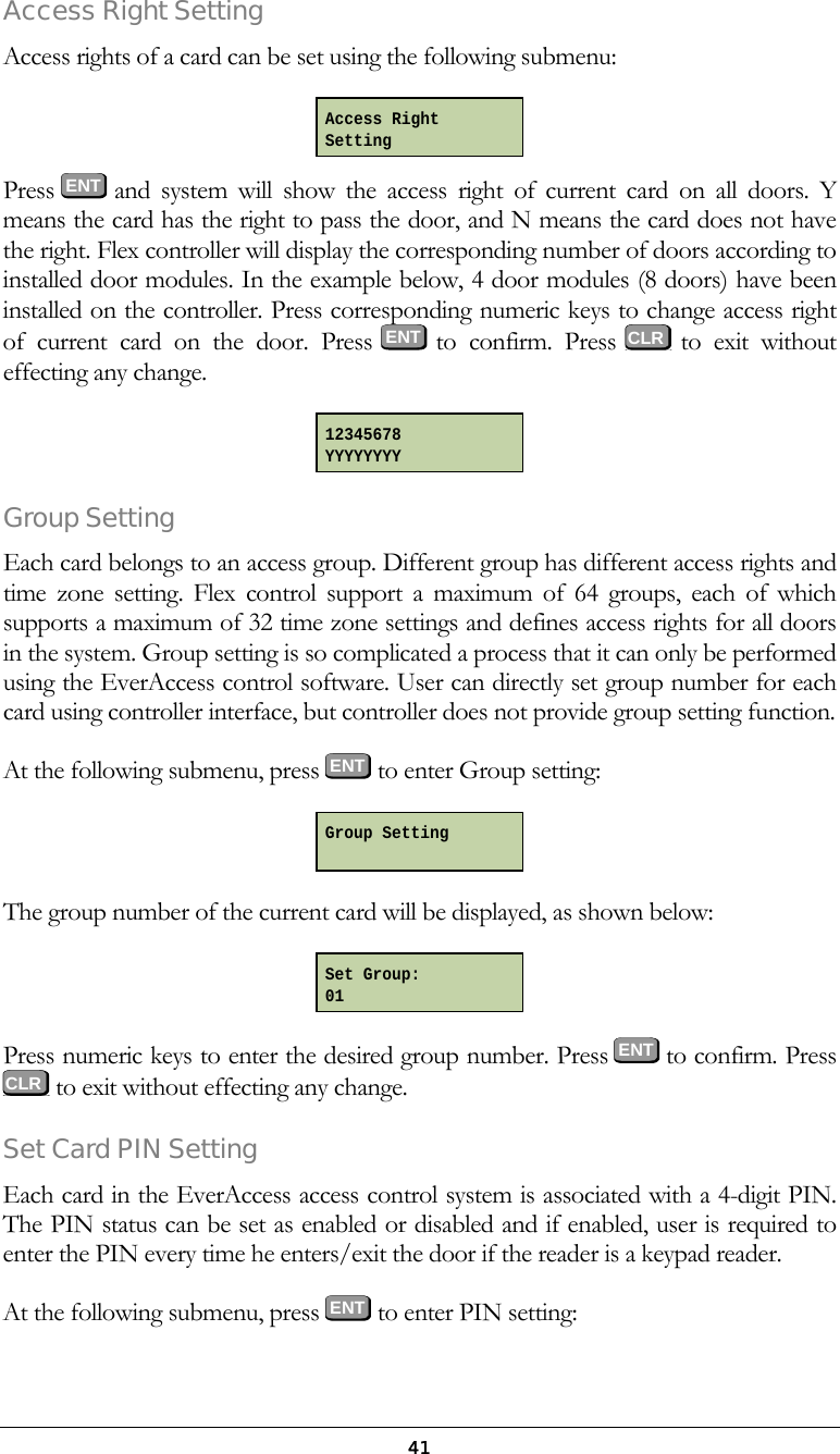  41Access Right Setting Access rights of a card can be set using the following submenu:   Press  ENT and system will show the access right of current card on all doors. Y means the card has the right to pass the door, and N means the card does not have the right. Flex controller will display the corresponding number of doors according to installed door modules. In the example below, 4 door modules (8 doors) have been installed on the controller. Press corresponding numeric keys to change access right of current card on the door. Press ENT to  confirm.  Press   to exit without effecting any change.   Group Setting Each card belongs to an access group. Different group has different access rights and time zone setting. Flex control support a maximum of 64 groups, each of which supports a maximum of 32 time zone settings and defines access rights for all doors in the system. Group setting is so complicated a process that it can only be performed using the EverAccess control software. User can directly set group number for each card using controller interface, but controller does not provide group setting function. At the following submenu, press ENT to enter Group setting:  The group number of the current card will be displayed, as shown below:  Press numeric keys to enter the desired group number. Press ENT  to confirm. Press  to exit without effecting any change. Set Card PIN Setting Each card in the EverAccess access control system is associated with a 4-digit PIN. The PIN status can be set as enabled or disabled and if enabled, user is required to enter the PIN every time he enters/exit the door if the reader is a keypad reader. At the following submenu, press ENT to enter PIN setting: Access Right Setting 12345678 YYYYYYYY Group Setting  Set Group: 01  CLR    CLR 