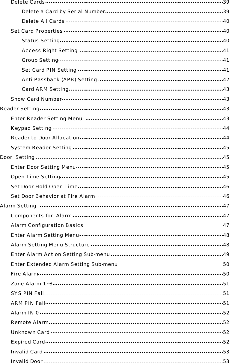 Delete Cards 39 Delete a Card by Serial Number 39 Delete All Cards 40 Set Card Properties 40 Status Setting 40 Access Right Setting  41 Group Setting 41 Set Card PIN Setting 41 Anti Passback (APB) Setting  42 Card ARM Setting 43 Show Card Number 43 Reader Setting 43 Enter Reader Setting Menu   43 Keypad Setting 44 Reader to Door Allocation 44 System Reader Setting 45 Door  Setting 45 Enter Door Setting Menu 45 Open Time Setting 45 Set Door Hold Open Time 46 Set Door Behavior at Fire Alarm 46 Alarm Setting   47 Components for  Alarm 47 Alarm Configuration Basics 47 Enter Alarm Setting Menu 48 Alarm Setting Menu Structure 48 Enter Alarm Action Setting Sub-menu 49 Enter Extended Alarm Setting Sub-menu 50 Fire Alarm 50 Zone Alarm 1~8 51 SYS PIN Fail 51 ARM PIN Fail 51 Alarm IN 0 52 Remote Alarm 52 Unknown Card 52 Expired Card 52 Invalid Card 53 Invalid Door 53 